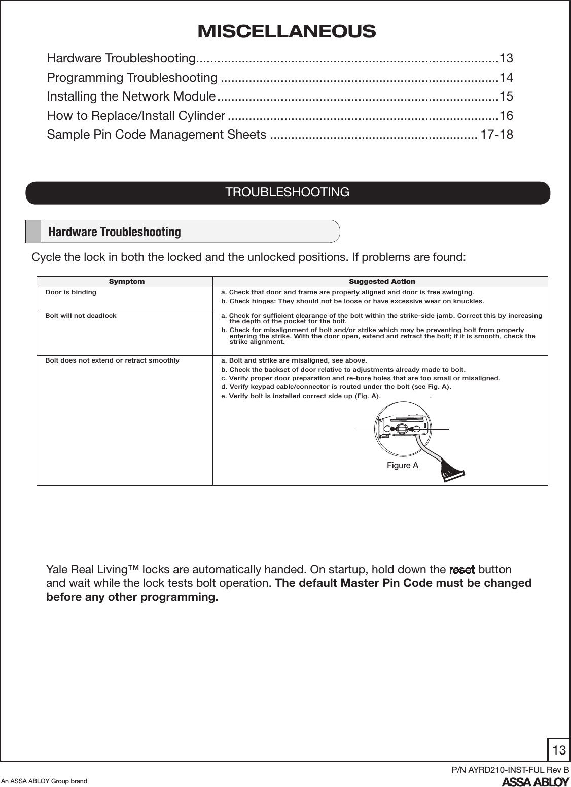 13An ASSA ABLOY Group brandP/N AYRD210-INST-FUL Rev BCycle the lock in both the locked and the unlocked positions. If problems are found: TROUBLESHOOTING    Hardware TroubleshootingMISCELLANEOUSHardware Troubleshooting ......................................................................................13 Programming Troubleshooting ...............................................................................14Installing the Network Module ................................................................................15How to Replace/Install Cylinder .............................................................................16Sample Pin Code Management Sheets ........................................................... 17-18Yale Real Living™ locks are automatically handed. On startup, hold down the reset button and wait while the lock tests bolt operation. The default Master Pin Code must be changed before any other programming.Symptom Suggested ActionDoor is binding a. Check that door and frame are properly aligned and door is free swinging.b. Check hinges: They should not be loose or have excessive wear on knuckles. Bolt will not deadlock a. Check for sufﬁcient clearance of the bolt within the strike-side jamb. Correct this by increasing     the depth of the pocket for the bolt.b. Check for misalignment of bolt and/or strike which may be preventing bolt from properly      entering the strike. With the door open, extend and retract the bolt; if it is smooth, check the     strike alignment.Bolt does not extend or retract smoothly    a. Bolt and strike are misaligned, see above.b. Check the backset of door relative to adjustments already made to bolt.c. Verify proper door preparation and re-bore holes that are too small or misaligned.d. Verify keypad cable/connector is routed under the bolt (see Fig. A).e. Verify bolt is installed correct side up (Fig. A).                       .Figure A