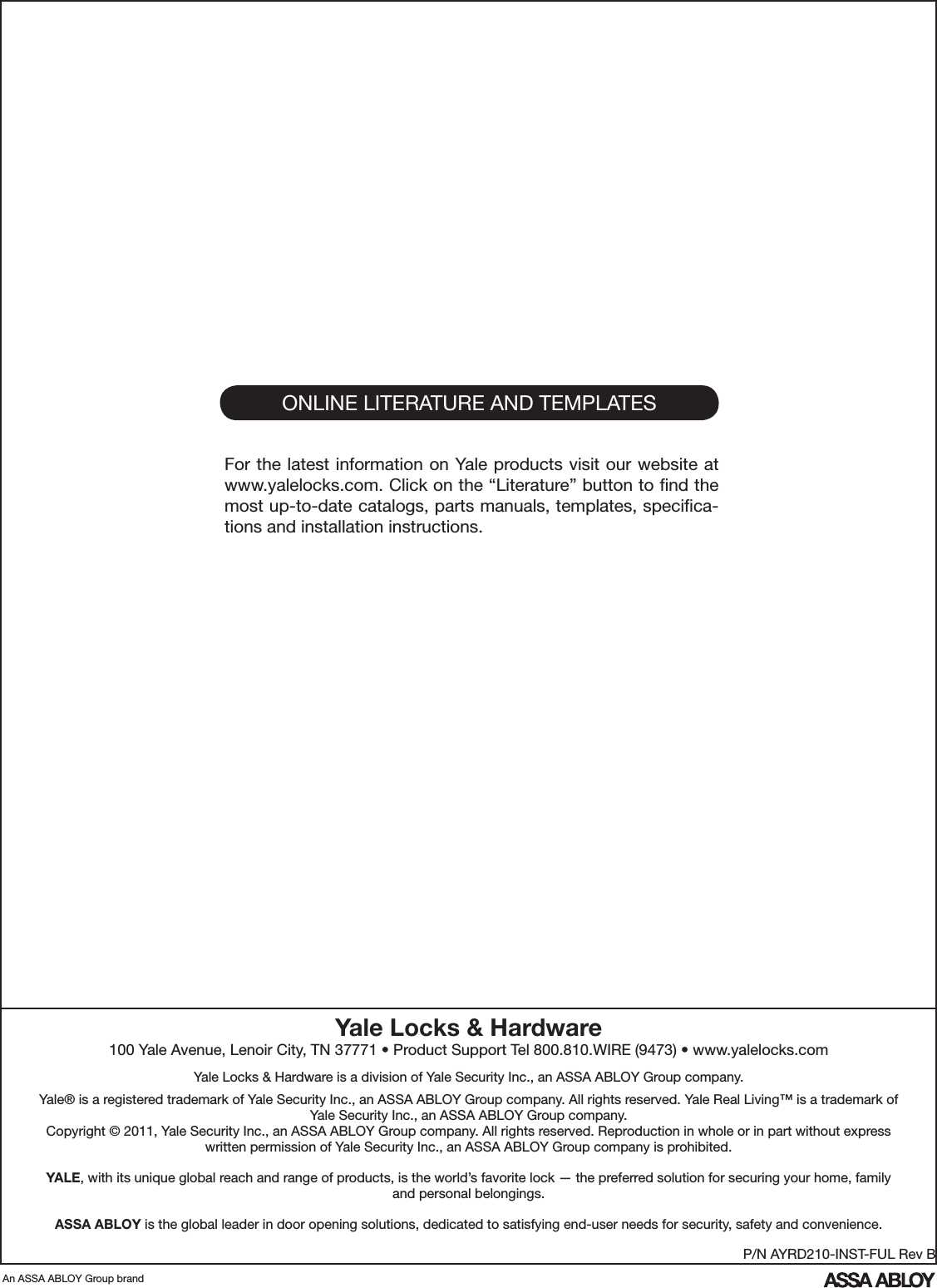 ONLINE LITERATURE AND TEMPLATESFor the latest information on Yale products visit our website at www.yalelocks.com. Click on the “Literature” button to ﬁnd the most up-to-date catalogs, parts manuals, templates, speciﬁca-tions and installation instructions.An ASSA ABLOY Group brandP/N AYRD210-INST-FUL Rev BYale Locks &amp; Hardware100 Yale Avenue, Lenoir City, TN 37771 • Product Support Tel 800.810.WIRE (9473) • www.yalelocks.comYale Locks &amp; Hardware is a division of Yale Security Inc., an ASSA ABLOY Group company. Yale® is a registered trademark of Yale Security Inc., an ASSA ABLOY Group company. All rights reserved. Yale Real Living™ is a trademark of Yale Security Inc., an ASSA ABLOY Group company. Copyright © 2011, Yale Security Inc., an ASSA ABLOY Group company. All rights reserved. Reproduction in whole or in part without express written permission of Yale Security Inc., an ASSA ABLOY Group company is prohibited.YALE, with its unique global reach and range of products, is the world’s favorite lock — the preferred solution for securing your home, family and personal belongings.ASSA ABLOY is the global leader in door opening solutions, dedicated to satisfying end-user needs for security, safety and convenience.