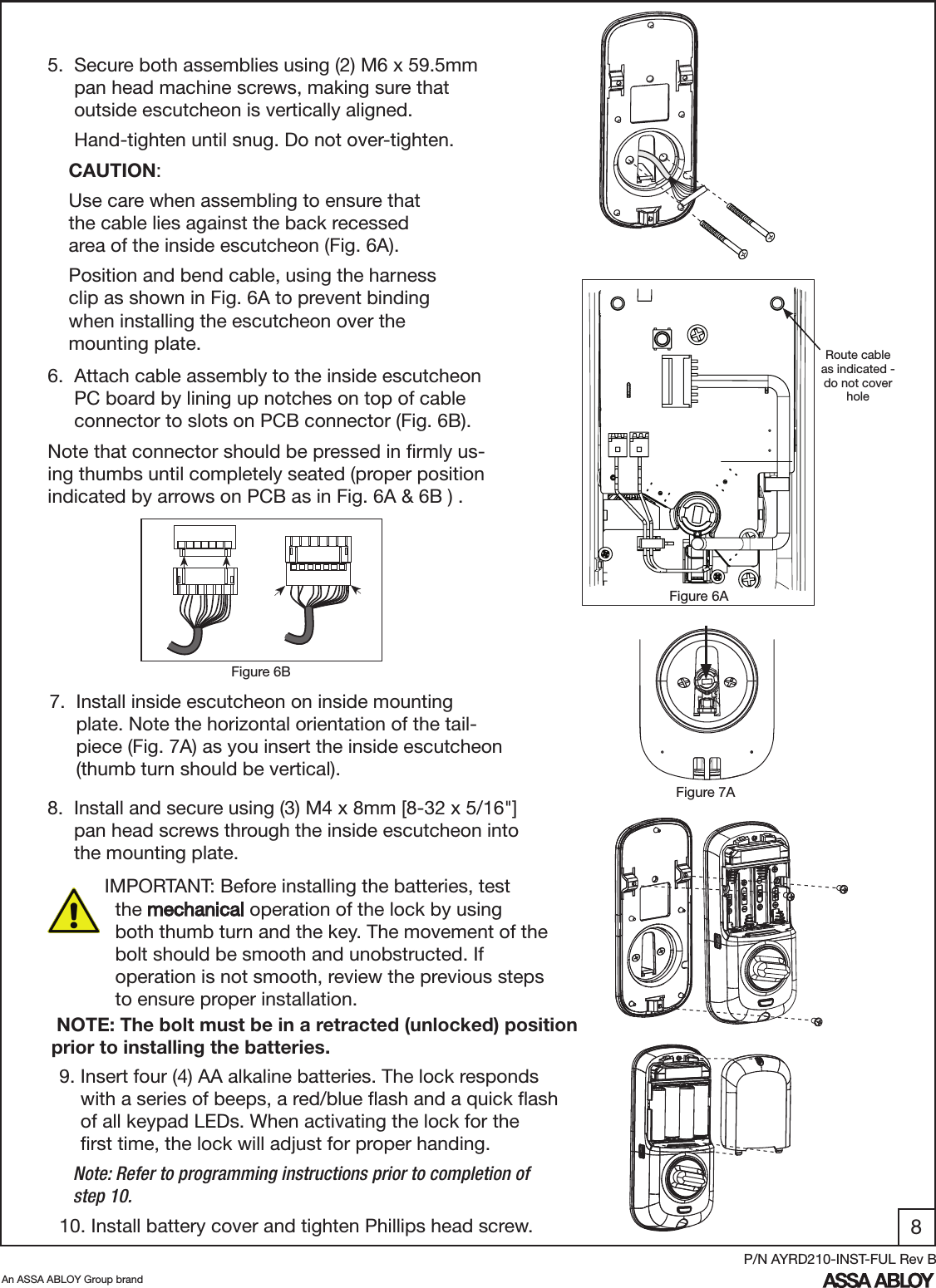 8An ASSA ABLOY Group brandP/N AYRD210-INST-FUL Rev B5.  Secure both assemblies using (2) M6 x 59.5mm            pan head machine screws, making sure that                   outside escutcheon is vertically aligned.     Hand-tighten until snug. Do not over-tighten.  7.  Install inside escutcheon on inside mounting                  plate. Note the horizontal orientation of the tail-          piece (Fig. 7A) as you insert the inside escutcheon        (thumb turn should be vertical).  8.  Install and secure using (3) M4 x 8mm [8-32 x 5/16&quot;]         pan head screws through the inside escutcheon into         the mounting plate.6.  Attach cable assembly to the inside escutcheon       PC board by lining up notches on top of cable             connector to slots on PCB connector (Fig. 6B).Note that connector should be pressed in ﬁrmly us-ing thumbs until completely seated (proper position indicated by arrows on PCB as in Fig. 6A &amp; 6B ) . Figure 6BFigure 7AFigure 6A CAUTION:  Use care when assembling to ensure that   the cable lies against the back recessed  area of the inside escutcheon (Fig. 6A).  Position and bend cable, using the harness    clip as shown in Fig. 6A to prevent binding    when installing the escutcheon over the   mounting plate.  Route cable as indicated - do not cover holeIMPORTANT: Before installing the batteries, test           the mechanical operation of the lock by using        both thumb turn and the key. The movement of the      bolt should be smooth and unobstructed. If        operation is not smooth, review the previous steps     to ensure proper installation.9. Insert four (4) AA alkaline batteries. The lock responds      with a series of beeps, a red/blue ﬂash and a quick ﬂash      of all keypad LEDs. When activating the lock for the             ﬁrst time, the lock will adjust for proper handing.   Note: Refer to programming instructions prior to completion of           step 10.10. Install battery cover and tighten Phillips head screw. NOTE: The bolt must be in a retracted (unlocked) position prior to installing the batteries.