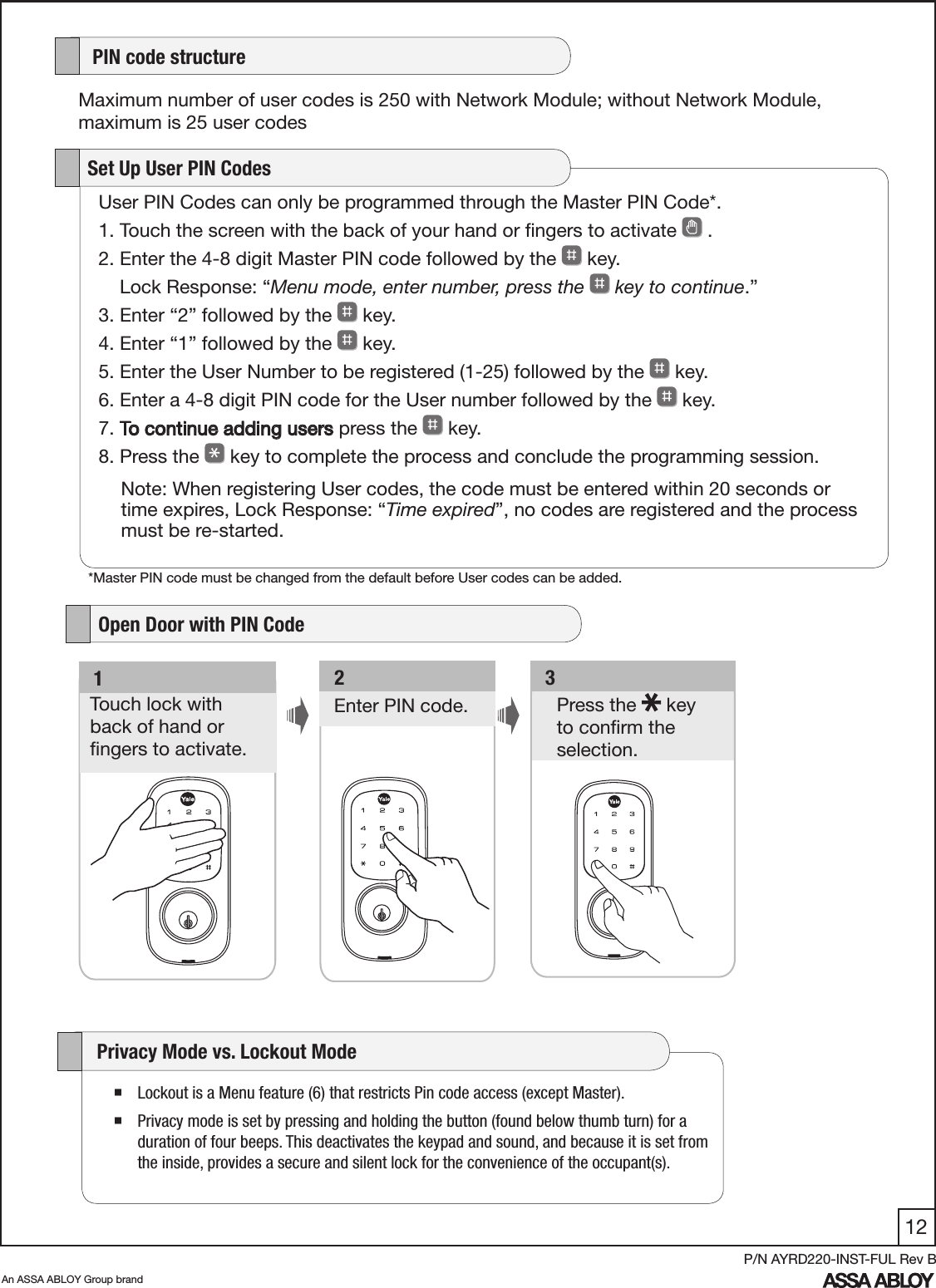 12An ASSA ABLOY Group brandP/N AYRD220-INST-FUL Rev BUser PIN Codes can only be programmed through the Master PIN Code*.1. Touch the screen with the back of your hand or ﬁngers to activate   .         2. Enter the 4-8 digit Master PIN code followed by the   key.     Lock Response: “Menu mode, enter number, press the   key to continue.”3. Enter “2” followed by the   key. 4. Enter “1” followed by the   key. 5. Enter the User Number to be registered (1-25) followed by the   key. 6. Enter a 4-8 digit PIN code for the User number followed by the   key. 7. To continue adding users press the   key.8. Press the   key to complete the process and conclude the programming session.   Set Up User PIN CodesNote: When registering User codes, the code must be entered within 20 seconds or time expires, Lock Response: “Time expired”, no codes are registered and the process must be re-started.   3Press the   key  to conﬁrm the selection. Enter PIN code.   2   1Touch lock with  back of hand or  ﬁngers to activate.    PIN code structureMaximum number of user codes is 250 with Network Module; without Network Module, maximum is 25 user codes   Open Door with PIN Code Lockout is a Menu feature (6) that restricts Pin code access (except Master). Privacy mode is set by pressing and holding the button (found below thumb turn) for a duration of four beeps. This deactivates the keypad and sound, and because it is set from the inside, provides a secure and silent lock for the convenience of the occupant(s).      Privacy Mode vs. Lockout Mode  *Master PIN code must be changed from the default before User codes can be added.