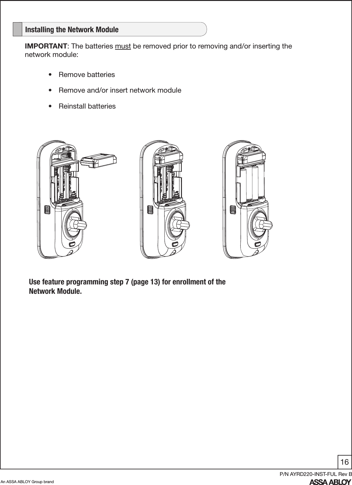 16An ASSA ABLOY Group brandP/N AYRD220-INST-FUL Rev BIMPORTANT: The batteries must be removed prior to removing and/or inserting the network module:•  Remove batteries•  Remove and/or insert network module•  Reinstall batteries   Installing the Network ModuleUse feature programming step 7 (page 13) for enrollment of the Network Module.