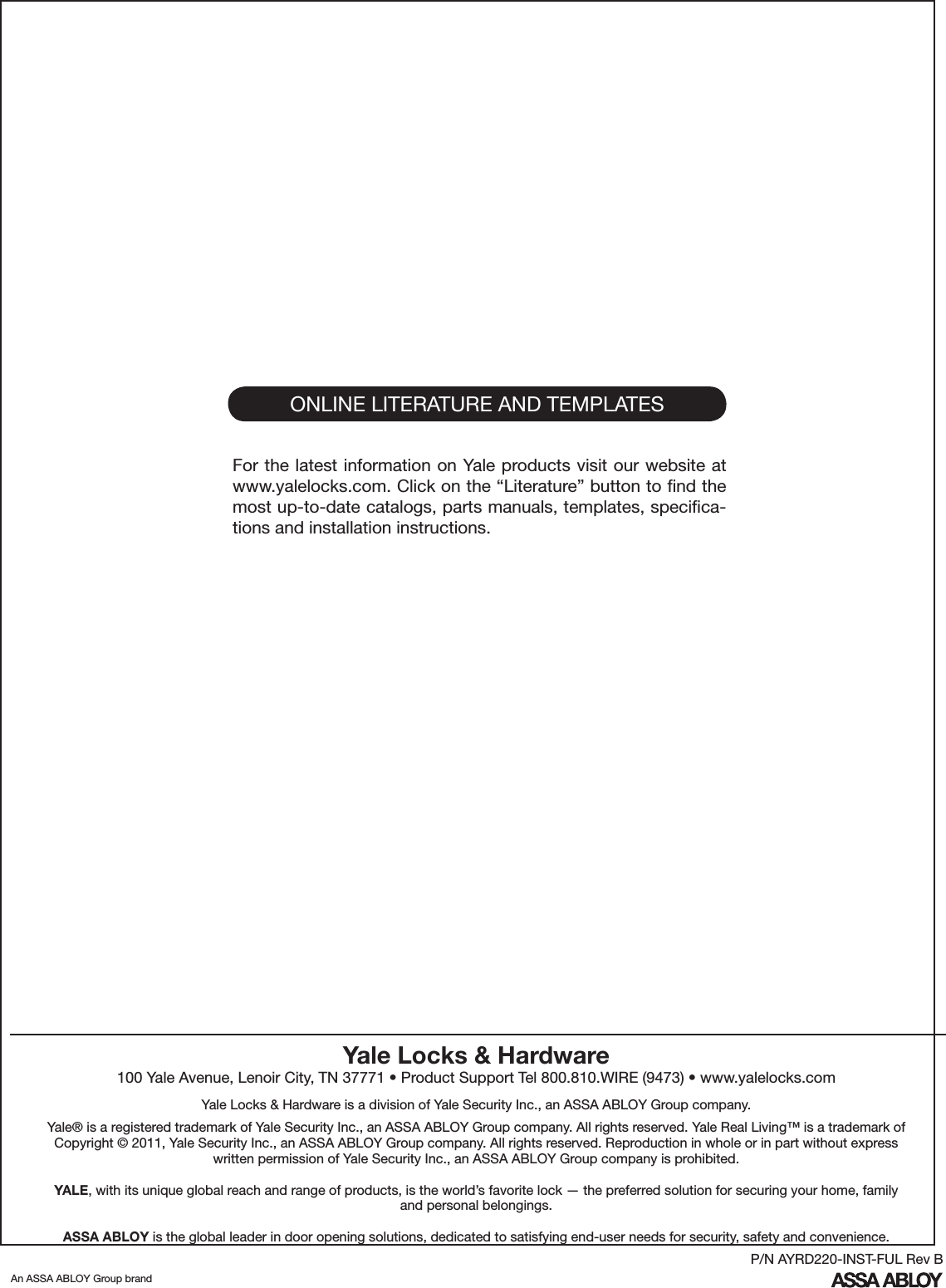 ONLINE LITERATURE AND TEMPLATESFor the latest information on Yale products visit our website at www.yalelocks.com. Click on the “Literature” button to ﬁnd the most up-to-date catalogs, parts manuals, templates, speciﬁca-tions and installation instructions.Yale Locks &amp; Hardware100 Yale Avenue, Lenoir City, TN 37771 • Product Support Tel 800.810.WIRE (9473) • www.yalelocks.comYale Locks &amp; Hardware is a division of Yale Security Inc., an ASSA ABLOY Group company. Yale® is a registered trademark of Yale Security Inc., an ASSA ABLOY Group company. All rights reserved. Yale Real Living™ is a trademark of Copyright © 2011, Yale Security Inc., an ASSA ABLOY Group company. All rights reserved. Reproduction in whole or in part without express written permission of Yale Security Inc., an ASSA ABLOY Group company is prohibited.YALE, with its unique global reach and range of products, is the world’s favorite lock — the preferred solution for securing your home, family and personal belongings.ASSA ABLOY is the global leader in door opening solutions, dedicated to satisfying end-user needs for security, safety and convenience.An ASSA ABLOY Group brandP/N AYRD220-INST-FUL Rev B