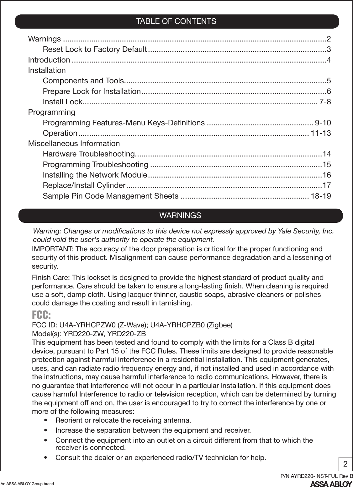 2An ASSA ABLOY Group brandP/N AYRD220-INST-FUL Rev BWarnings .........................................................................................................................2Reset Lock to Factory Default ..................................................................................3Introduction .....................................................................................................................4InstallationComponents and Tools .............................................................................................5Prepare Lock for Installation .....................................................................................6Install Lock ............................................................................................................ 7-8ProgrammingProgramming Features-Menu Keys-Deﬁnitions ................................................. 9-10Operation .......................................................................................................... 11-13Miscellaneous InformationHardware Troubleshooting ......................................................................................14 Programming Troubleshooting ...............................................................................15Installing the Network Module ................................................................................16Replace/Install Cylinder ..........................................................................................17Sample Pin Code Management Sheets ........................................................... 18-19TABLE OF CONTENTSWARNINGSFCC: FCC ID: U4A-YRHCPZW0 (Z-Wave); U4A-YRHCPZB0 (Zigbee)Model(s): YRD220-ZW, YRD220-ZBThis equipment has been tested and found to comply with the limits for a Class B digital device, pursuant to Part 15 of the FCC Rules. These limits are designed to provide reasonable protection against harmful interference in a residential installation. This equipment generates, uses, and can radiate radio frequency energy and, if not installed and used in accordance with the instructions, may cause harmful interference to radio communications. However, there is no guarantee that interference will not occur in a particular installation. If this equipment does cause harmful Interference to radio or television reception, which can be determined by turning the equipment off and on, the user is encouraged to try to correct the interference by one or more of the following measures:•  Reorient or relocate the receiving antenna.•  Increase the separation between the equipment and receiver.•  Connect the equipment into an outlet on a circuit different from that to which the         receiver is connected.•  Consult the dealer or an experienced radio/TV technician for help.IMPORTANT: The accuracy of the door preparation is critical for the proper functioning and security of this product. Misalignment can cause performance degradation and a lessening of security.Finish Care: This lockset is designed to provide the highest standard of product quality and performance. Care should be taken to ensure a long-lasting ﬁnish. When cleaning is required use a soft, damp cloth. Using lacquer thinner, caustic soaps, abrasive cleaners or polishes could damage the coating and result in tarnishing.Warning: Changes or modiﬁcations to this device not expressly approved by Yale Security, Inc. could void the user&apos;s authority to operate the equipment.