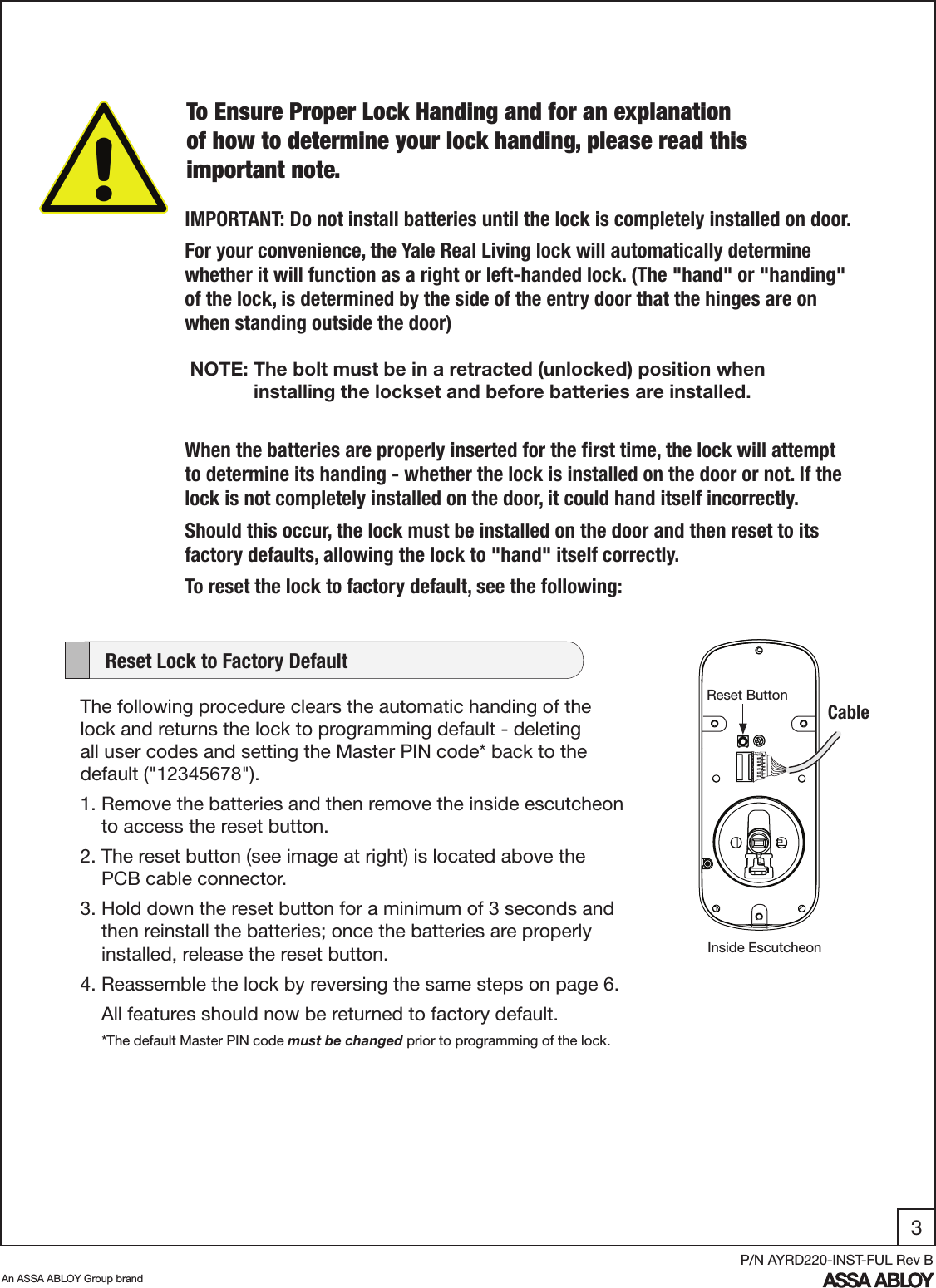 3An ASSA ABLOY Group brandP/N AYRD220-INST-FUL Rev BIMPORTANT: Do not install batteries until the lock is completely installed on door.For your convenience, the Yale Real Living lock will automatically determine whether it will function as a right or left-handed lock. (The &quot;hand&quot; or &quot;handing&quot; of the lock, is determined by the side of the entry door that the hinges are on when standing outside the door) NOTE: The bolt must be in a retracted (unlocked) position when                           installing the lockset and before batteries are installed.When the batteries are properly inserted for the ﬁrst time, the lock will attempt to determine its handing - whether the lock is installed on the door or not. If the lock is not completely installed on the door, it could hand itself incorrectly. Should this occur, the lock must be installed on the door and then reset to its factory defaults, allowing the lock to &quot;hand&quot; itself correctly.To reset the lock to factory default, see the following:The following procedure clears the automatic handing of the lock and returns the lock to programming default - deleting all user codes and setting the Master PIN code* back to the                     default (&quot;12345678&quot;).  1. Remove the batteries and then remove the inside escutcheon           to access the reset button.2. The reset button (see image at right) is located above the            PCB cable connector. 3. Hold down the reset button for a minimum of 3 seconds and          then reinstall the batteries; once the batteries are properly              installed, release the reset button. 4. Reassemble the lock by reversing the same steps on page 6.     All features should now be returned to factory default.     Reset Lock to Factory DefaultCableReset ButtonInside Escutcheon*The default Master PIN code must be changed prior to programming of the lock.To Ensure Proper Lock Handing and for an explanation of how to determine your lock handing, please read this important note.