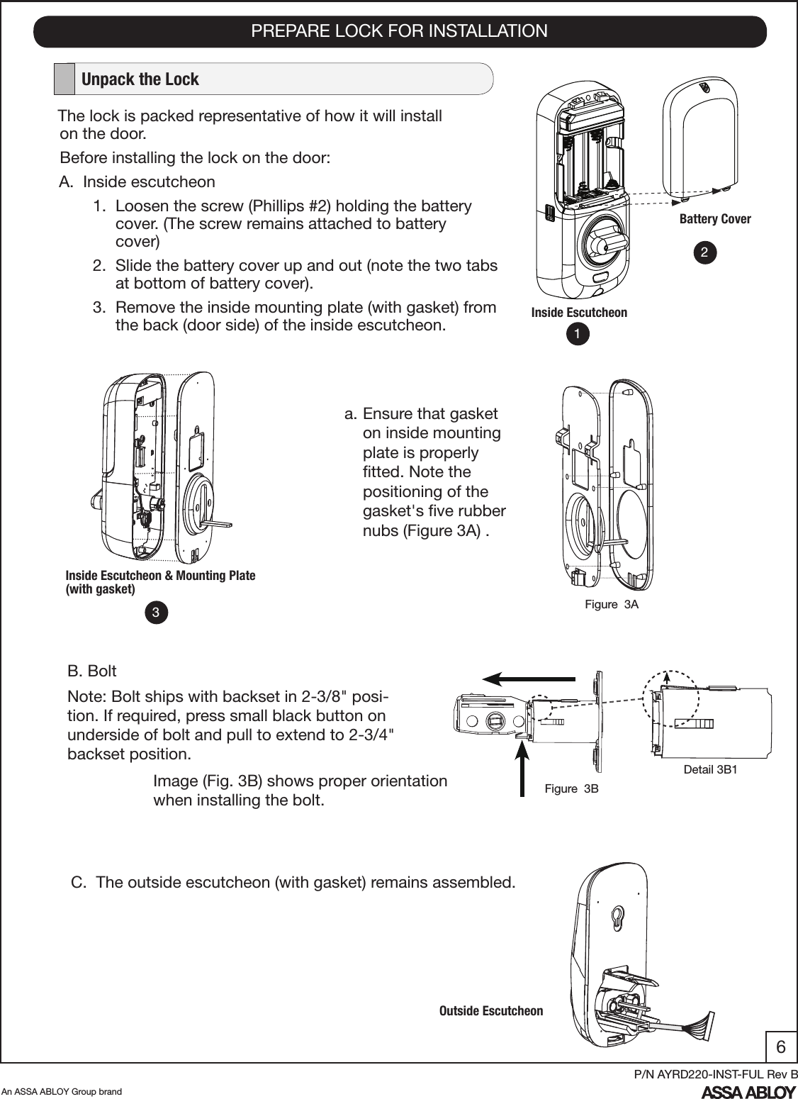 6An ASSA ABLOY Group brandP/N AYRD220-INST-FUL Rev BPREPARE LOCK FOR INSTALLATION   Unpack the LockThe lock is packed representative of how it will install         on the door.Before installing the lock on the door:A.  Inside escutcheon       1.  Loosen the screw (Phillips #2) holding the battery             cover. (The screw remains attached to battery                   cover)       2.  Slide the battery cover up and out (note the two tabs              at bottom of battery cover).      3.  Remove the inside mounting plate (with gasket) from             the back (door side) of the inside escutcheon.Battery CoverInside EscutcheonC.  The outside escutcheon (with gasket) remains assembled.B. BoltNote: Bolt ships with backset in 2-3/8&quot; posi-tion. If required, press small black button on underside of bolt and pull to extend to 2-3/4&quot; backset position.Inside Escutcheon &amp; Mounting Plate (with gasket)Outside EscutcheonImage (Fig. 3B) shows proper orientation when installing the bolt.123a. Ensure that gasket on inside mounting plate is properly ﬁtted. Note the positioning of the gasket&apos;s ﬁve rubber nubs (Figure 3A) .  Figure  3AFigure  3BDetail 3B1