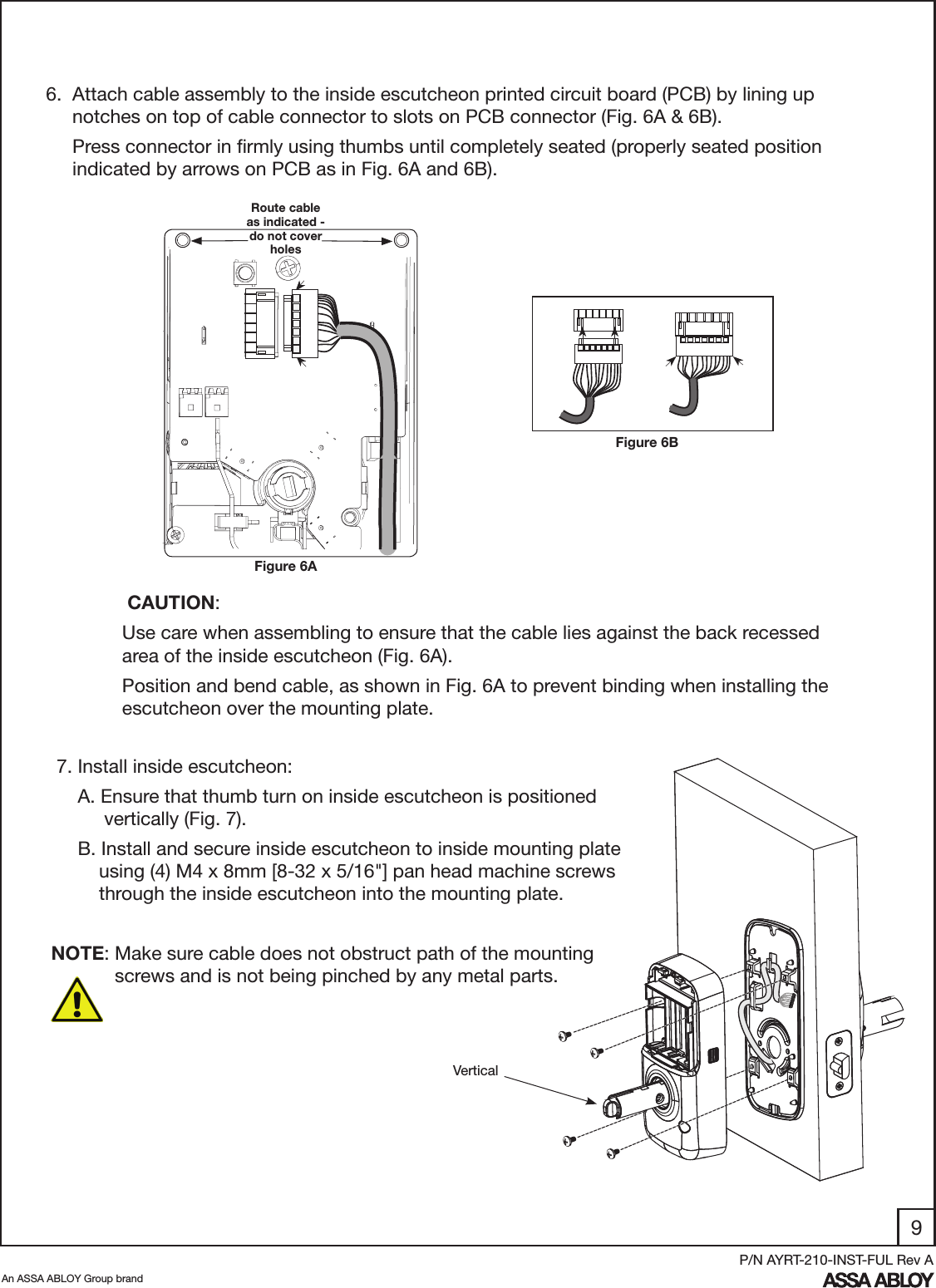 9An ASSA ABLOY Group brandP/N AYRT-210-INST-FUL Rev A6.  Attach cable assembly to the inside escutcheon printed circuit board (PCB) by lining up       notches on top of cable connector to slots on PCB connector (Fig. 6A &amp; 6B).      Press connector in ﬁrmly using thumbs until completely seated (properly seated position        indicated by arrows on PCB as in Fig. 6A and 6B). Figure 6ARoute cable as indicated - do not cover holes CAUTION: Use care when assembling to ensure that the cable lies against the back recessed area of the inside escutcheon (Fig. 6A). Position and bend cable, as shown in Fig. 6A to prevent binding when installing the escutcheon over the mounting plate.  7. Install inside escutcheon:     A. Ensure that thumb turn on inside escutcheon is positioned                   vertically (Fig. 7).      B. Install and secure inside escutcheon to inside mounting plate           using (4) M4 x 8mm [8-32 x 5/16&quot;] pan head machine screws           through the inside escutcheon into the mounting plate. NOTE: Make sure cable does not obstruct path of the mounting                            screws and is not being pinched by any metal parts.VerticalFigure 6B