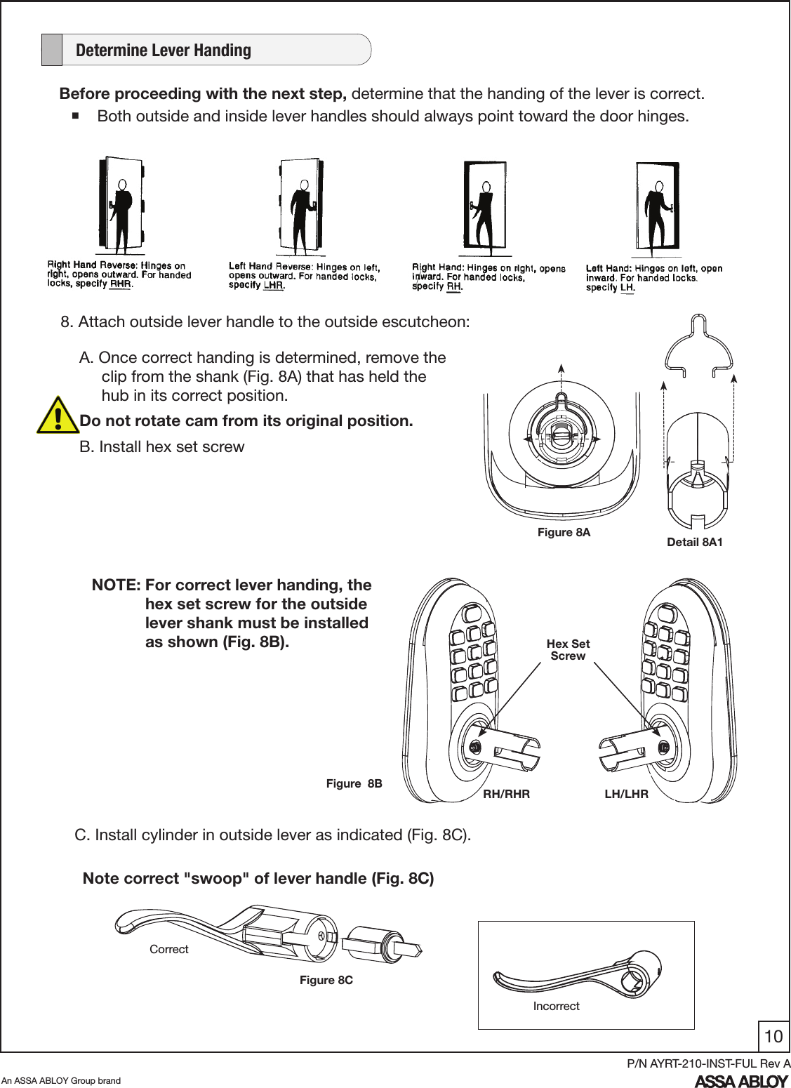 10An ASSA ABLOY Group brandP/N AYRT-210-INST-FUL Rev ABefore proceeding with the next step, determine that the handing of the lever is correct. Both outside and inside lever handles should always point toward the door hinges.    Determine Lever HandingNOTE: For correct lever handing, the              hex set screw for the outside               lever shank must be installed                as shown (Fig. 8B). Hex Set ScrewLH/LHRFigure  8BC. Install cylinder in outside lever as indicated (Fig. 8C).Note correct &quot;swoop&quot; of lever handle (Fig. 8C)CorrectFigure 8CRH/RHRIncorrectFigure 8AA. Once correct handing is determined, remove the       clip from the shank (Fig. 8A) that has held the              hub in its correct position. Do not rotate cam from its original position.B. Install hex set screw8. Attach outside lever handle to the outside escutcheon:Detail 8A1