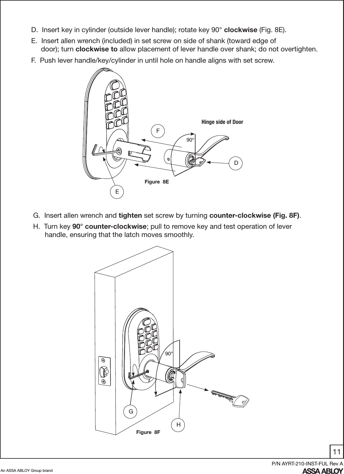 11An ASSA ABLOY Group brandP/N AYRT-210-INST-FUL Rev AD.  Insert key in cylinder (outside lever handle); rotate key 90° clockwise (Fig. 8E). E.  Insert allen wrench (included) in set screw on side of shank (toward edge of                 door); turn clockwise to allow placement of lever handle over shank; do not overtighten.F.  Push lever handle/key/cylinder in until hole on handle aligns with set screw.  DEFFigure  8EHinge side of Door90°G.  Insert allen wrench and tighten set screw by turning counter-clockwise (Fig. 8F).H.  Turn key 90° counter-clockwise; pull to remove key and test operation of lever        handle, ensuring that the latch moves smoothly.H90°GFigure  8F