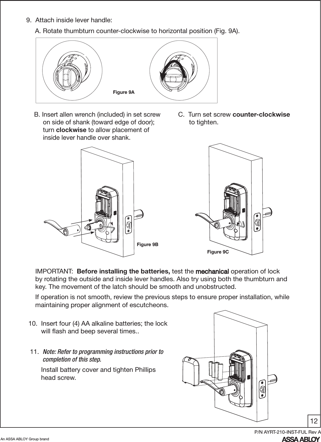 12An ASSA ABLOY Group brandP/N AYRT-210-INST-FUL Rev A 9.  Attach inside lever handle: C.  Turn set screw counter-clockwise                            to tighten.10.  Insert four (4) AA alkaline batteries; the lock          will ﬂash and beep several times..  11.  Note: Refer to programming instructions prior to            completion of this step.       Install battery cover and tighten Phillips         head screw.IMPORTANT:  Before installing the batteries, test the mechanical operation of lock                           by rotating the outside and inside lever handles. Also try using both the thumbturn and key. The movement of the latch should be smooth and unobstructed. If operation is not smooth, review the previous steps to ensure proper installation, while maintaining proper alignment of escutcheons.A. Rotate thumbturn counter-clockwise to horizontal position (Fig. 9A).B. Insert allen wrench (included) in set screw        on side of shank (toward edge of door);                    turn clockwise to allow placement of           inside lever handle over shank.Figure 9AFigure 9BFigure 9C