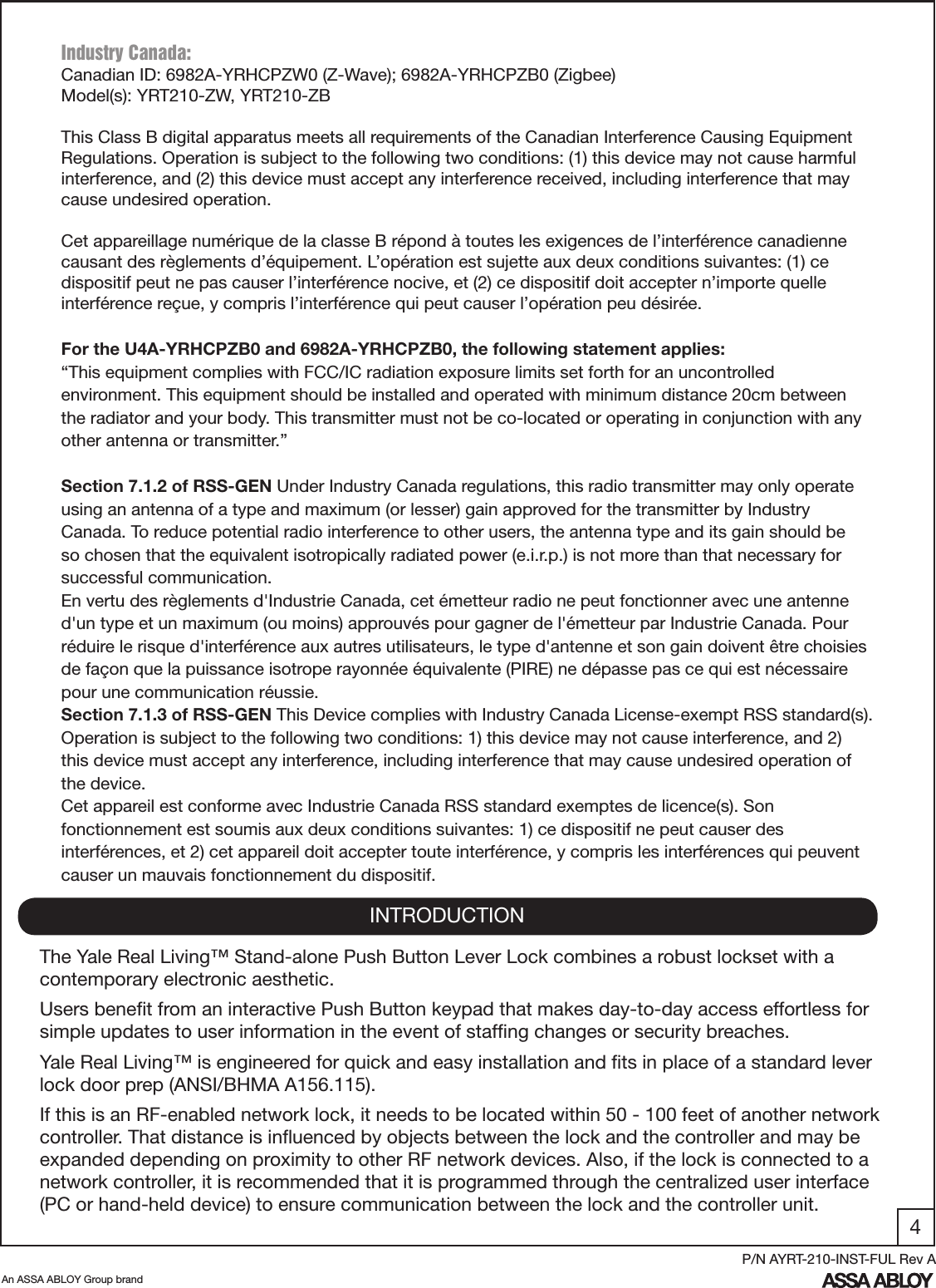 4An ASSA ABLOY Group brandP/N AYRT-210-INST-FUL Rev AIndustry Canada:Canadian ID: 6982A-YRHCPZW0 (Z-Wave); 6982A-YRHCPZB0 (Zigbee)Model(s): YRT210-ZW, YRT210-ZBThis Class B digital apparatus meets all requirements of the Canadian Interference Causing Equipment Regulations. Operation is subject to the following two conditions: (1) this device may not cause harmful interference, and (2) this device must accept any interference received, including interference that may cause undesired operation. Cet appareillage numérique de la classe B répond à toutes les exigences de l’interférence canadienne causant des règlements d’équipement. L’opération est sujette aux deux conditions suivantes: (1) ce dispositif peut ne pas causer l’interférence nocive, et (2) ce dispositif doit accepter n’importe quelle interférence reçue, y compris l’interférence qui peut causer l’opération peu désirée.For the U4A-YRHCPZB0 and 6982A-YRHCPZB0, the following statement applies:“This equipment complies with FCC/IC radiation exposure limits set forth for an uncontrolled environment. This equipment should be installed and operated with minimum distance 20cm between the radiator and your body. This transmitter must not be co-located or operating in conjunction with any other antenna or transmitter.”Section 7.1.2 of RSS-GEN Under Industry Canada regulations, this radio transmitter may only operate using an antenna of a type and maximum (or lesser) gain approved for the transmitter by Industry Canada. To reduce potential radio interference to other users, the antenna type and its gain should be so chosen that the equivalent isotropically radiated power (e.i.r.p.) is not more than that necessary for successful communication.En vertu des règlements d&apos;Industrie Canada, cet émetteur radio ne peut fonctionner avec une antenne d&apos;un type et un maximum (ou moins) approuvés pour gagner de l&apos;émetteur par Industrie Canada. Pour réduire le risque d&apos;interférence aux autres utilisateurs, le type d&apos;antenne et son gain doivent être choisies de façon que la puissance isotrope rayonnée équivalente (PIRE) ne dépasse pas ce qui est nécessaire pour une communication réussie.Section 7.1.3 of RSS-GEN This Device complies with Industry Canada License-exempt RSS standard(s). Operation is subject to the following two conditions: 1) this device may not cause interference, and 2) this device must accept any interference, including interference that may cause undesired operation of the device.Cet appareil est conforme avec Industrie Canada RSS standard exemptes de licence(s). Son fonctionnement est soumis aux deux conditions suivantes: 1) ce dispositif ne peut causer des interférences, et 2) cet appareil doit accepter toute interférence, y compris les interférences qui peuvent causer un mauvais fonctionnement du dispositif.INTRODUCTIONThe Yale Real Living™ Stand-alone Push Button Lever Lock combines a robust lockset with a   contemporary electronic aesthetic.Users beneﬁt from an interactive Push Button keypad that makes day-to-day access effortless for simple updates to user information in the event of stafﬁng changes or security breaches.            Yale Real Living™ is engineered for quick and easy installation and ﬁts in place of a standard lever lock door prep (ANSI/BHMA A156.115).If this is an RF-enabled network lock, it needs to be located within 50 - 100 feet of another network controller. That distance is inﬂuenced by objects between the lock and the controller and may be expanded depending on proximity to other RF network devices. Also, if the lock is connected to a network controller, it is recommended that it is programmed through the centralized user interface (PC or hand-held device) to ensure communication between the lock and the controller unit. 