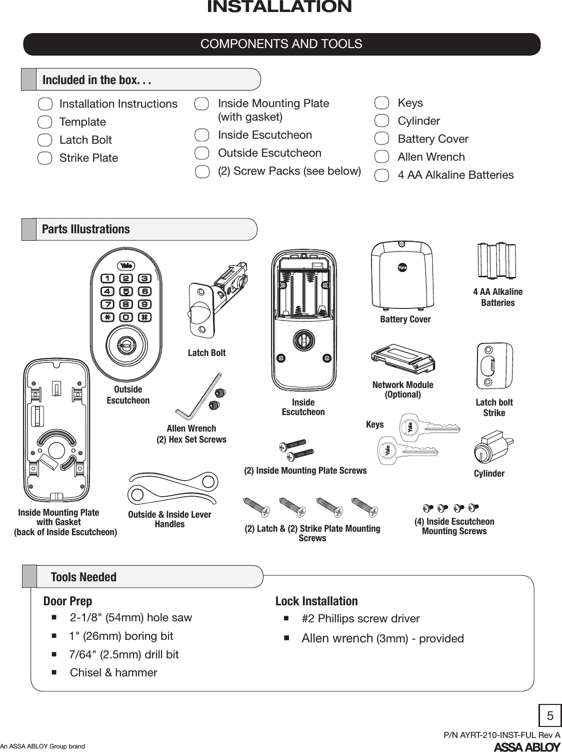 5An ASSA ABLOY Group brandP/N AYRT-210-INST-FUL Rev ALock Installation #2 Phillips screw driver Allen wrench (3mm) - provided   Parts Illustrations    Tools NeededCOMPONENTS AND TOOLSINSTALLATIONOutsideEscutcheon Inside Escutcheon4 AA Alkaline BatteriesLatch boltStrike  Included in the box. . .Door Prep 2-1/8&quot; (54mm) hole saw 1&quot; (26mm) boring bit 7/64&quot; (2.5mm) drill bit  Chisel &amp; hammerNetwork Module (Optional)Latch BoltKeys(4) Inside Escutcheon Mounting Screws(2) Inside Mounting Plate Screws(2) Latch &amp; (2) Strike Plate Mounting ScrewsCylinderAllen Wrench(2) Hex Set ScrewsOutside &amp; Inside Lever HandlesInside Mounting Plate with Gasket (back of Inside Escutcheon)Battery CoverInstallation InstructionsTemplateLatch BoltStrike PlateInside Mounting Plate             (with gasket)Inside EscutcheonOutside Escutcheon(2) Screw Packs (see below)KeysCylinderBattery CoverAllen Wrench4 AA Alkaline Batteries
