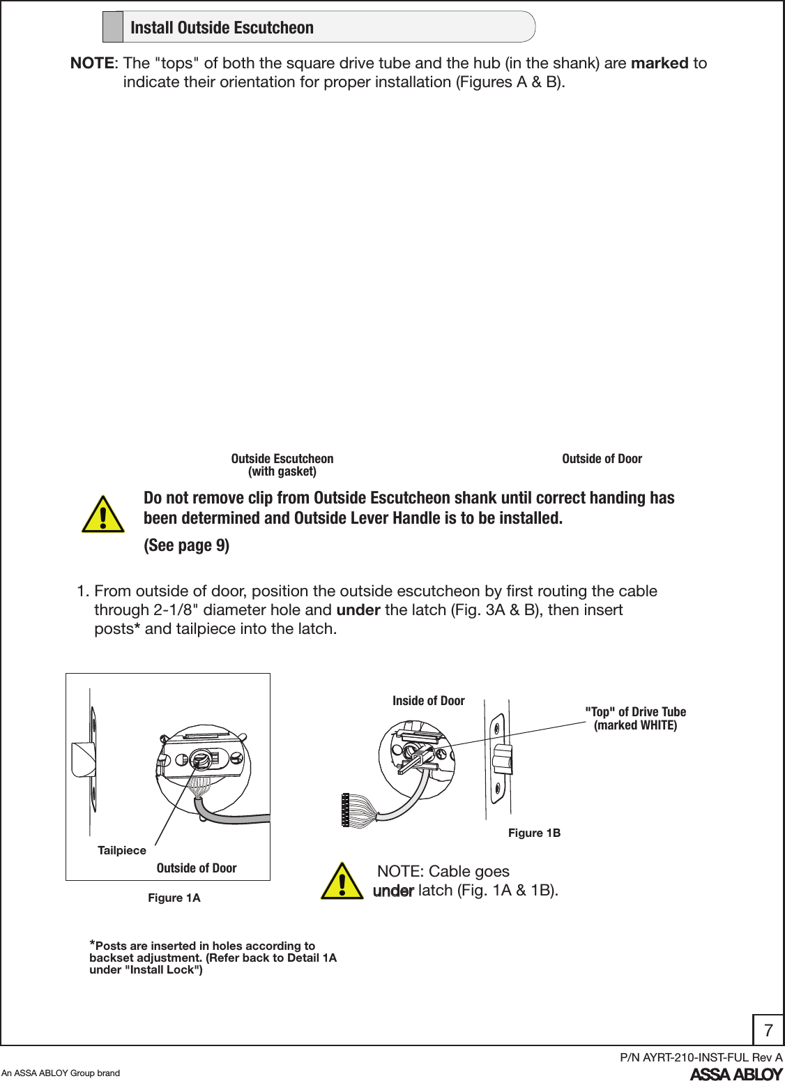 7An ASSA ABLOY Group brandP/N AYRT-210-INST-FUL Rev AOutside Escutcheon (with gasket)Outside of DoorFigure 1ADo not remove clip from Outside Escutcheon shank until correct handing has been determined and Outside Lever Handle is to be installed.(See page 9)1. From outside of door, position the outside escutcheon by ﬁrst routing the cable      through 2-1/8&quot; diameter hole and under the latch (Fig. 3A &amp; B), then insert           posts* and tailpiece into the latch.    NOTE: Cable goes      under latch (Fig. 1A &amp; 1B).  Outside of DoorFigure 1BInside of Door &quot;Top&quot; of Drive Tube       (marked WHITE)Tailpiece*Posts are inserted in holes according to backset adjustment. (Refer back to Detail 1A under &quot;Install Lock&quot;) NOTE: The &quot;tops&quot; of both the square drive tube and the hub (in the shank) are marked to               indicate their orientation for proper installation (Figures A &amp; B).   Install Outside Escutcheon