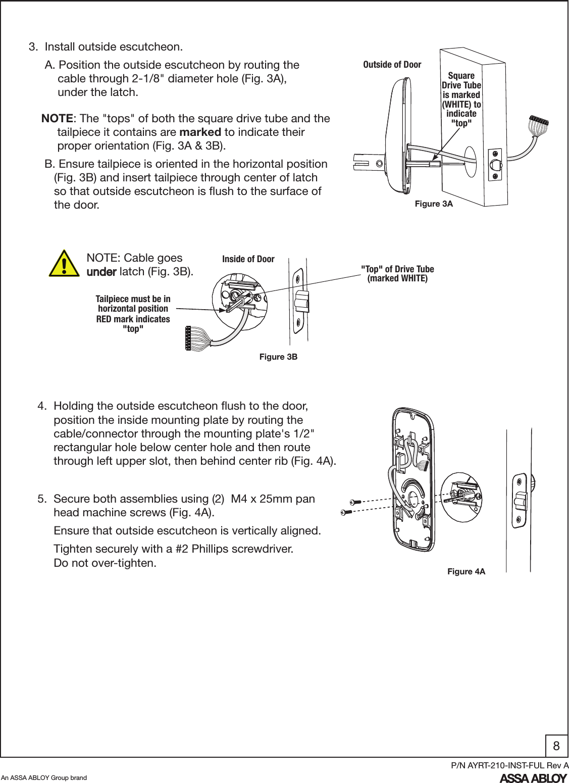 8An ASSA ABLOY Group brandP/N AYRT-210-INST-FUL Rev A3.  Install outside escutcheon.     A. Position the outside escutcheon by routing the            cable through 2-1/8&quot; diameter hole (Fig. 3A),               under the latch. NOTE: Cable goes    under latch (Fig. 3B).  Figure 3BInside of Door4.  Holding the outside escutcheon ﬂush to the door,                    position the inside mounting plate by routing the       cable/connector through the mounting plate&apos;s 1/2&quot;       rectangular hole below center hole and then route                   through left upper slot, then behind center rib (Fig. 4A).Figure 4A5.  Secure both assemblies using (2)  M4 x 25mm pan       head machine screws (Fig. 4A).      Ensure that outside escutcheon is vertically aligned.     Tighten securely with a #2 Phillips screwdriver.           Do not over-tighten.  Figure 3AOutside of DoorSquare Drive Tube  is marked (WHITE) to indicate &quot;top&quot;&quot;Top&quot; of Drive Tube       (marked WHITE)     NOTE: The &quot;tops&quot; of both the square drive tube and the            tailpiece it contains are marked to indicate their                        proper orientation (Fig. 3A &amp; 3B).      B. Ensure tailpiece is oriented in the horizontal position           (Fig. 3B) and insert tailpiece through center of latch            so that outside escutcheon is ﬂush to the surface of                   the door.Tailpiece must be in horizontal positionRED mark indicates &quot;top&quot;