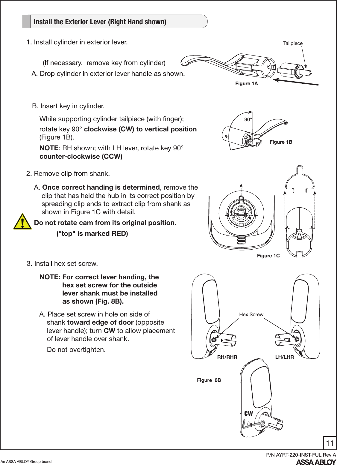 11An ASSA ABLOY Group brandP/N AYRT-220-INST-FUL Rev AHex ScrewRH/RHR LH/LHRNOTE: For correct lever handing, the              hex set screw for the outside               lever shank must be installed                as shown (Fig. 8B).Figure  8BFigure 1CA. Once correct handing is determined, remove the       clip that has held the hub in its correct position by      spreading clip ends to extract clip from shank as      shown in Figure 1C with detail. Do not rotate cam from its original position.     (&quot;top&quot; is marked RED)2. Remove clip from shank.3. Install hex set screw.   Install the Exterior Lever (Right Hand shown)1. Install cylinder in exterior lever.  (If necessary,  remove key from cylinder)A. Drop cylinder in exterior lever handle as shown.90°B. Insert key in cylinder.A. Place set screw in hole on side of        shank toward edge of door (opposite       lever handle); turn CW to allow placement       of lever handle over shank.    Do not overtighten.CWFigure 1AFigure 1BTailpieceWhile supporting cylinder tailpiece (with ﬁnger); rotate key 90° clockwise (CW) to vertical position (Figure 1B).NOTE: RH shown; with LH lever, rotate key 90° counter-clockwise (CCW) 