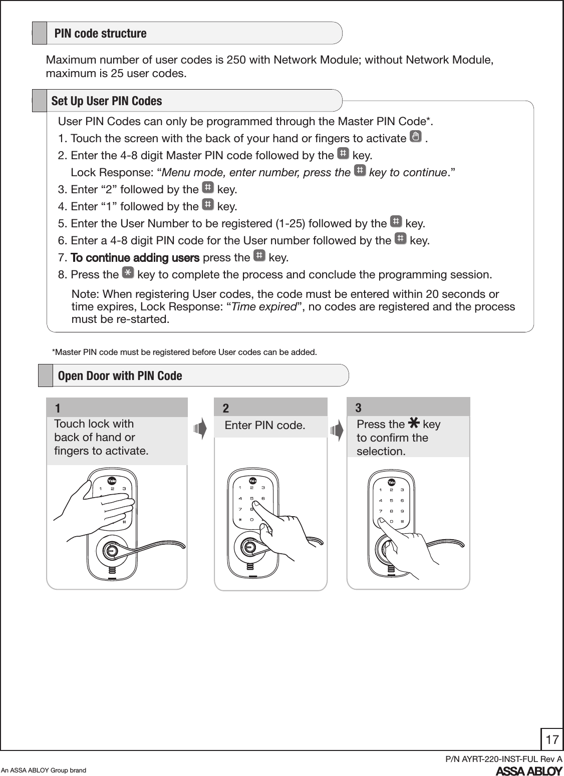 17An ASSA ABLOY Group brandP/N AYRT-220-INST-FUL Rev AUser PIN Codes can only be programmed through the Master PIN Code*.1. Touch the screen with the back of your hand or ﬁngers to activate   .         2. Enter the 4-8 digit Master PIN code followed by the   key.     Lock Response: “Menu mode, enter number, press the   key to continue.”3. Enter “2” followed by the   key. 4. Enter “1” followed by the   key. 5. Enter the User Number to be registered (1-25) followed by the   key. 6. Enter a 4-8 digit PIN code for the User number followed by the   key. 7. To continue adding users press the   key.8. Press the   key to complete the process and conclude the programming session.   Set Up User PIN CodesNote: When registering User codes, the code must be entered within 20 seconds or time expires, Lock Response: “Time expired”, no codes are registered and the process must be re-started.   3Press the   key  to conﬁrm the selection. Enter PIN code.   2   1Touch lock with  back of hand or  ﬁngers to activate.    PIN code structureMaximum number of user codes is 250 with Network Module; without Network Module, maximum is 25 user codes.   Open Door with PIN Code*Master PIN code must be registered before User codes can be added.