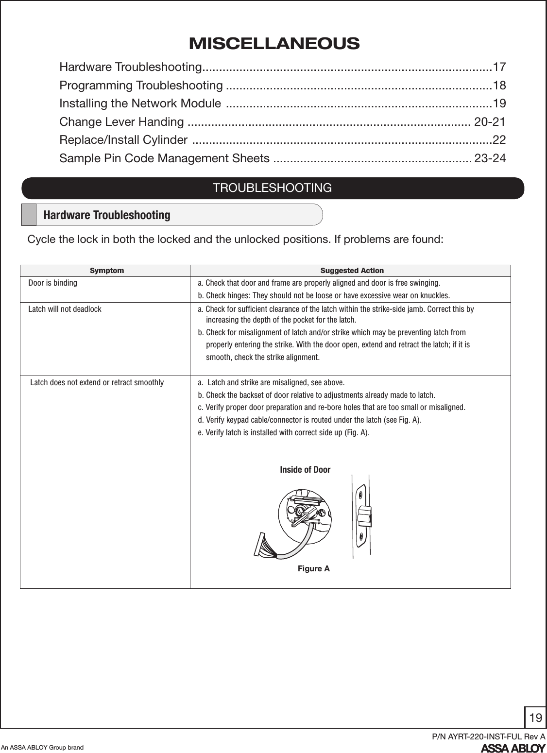 19An ASSA ABLOY Group brandP/N AYRT-220-INST-FUL Rev AMISCELLANEOUSCycle the lock in both the locked and the unlocked positions. If problems are found: TROUBLESHOOTING    Hardware TroubleshootingSymptom Suggested ActionDoor is binding a. Check that door and frame are properly aligned and door is free swinging.b. Check hinges: They should not be loose or have excessive wear on knuckles. Latch will not deadlock a. Check for sufﬁcient clearance of the latch within the strike-side jamb. Correct this by     increasing the depth of the pocket for the latch.b. Check for misalignment of latch and/or strike which may be preventing latch from     properly entering the strike. With the door open, extend and retract the latch; if it is     smooth, check the strike alignment. Latch does not extend or retract smoothly   a.  Latch and strike are misaligned, see above.b. Check the backset of door relative to adjustments already made to latch.c. Verify proper door preparation and re-bore holes that are too small or misaligned.d. Verify keypad cable/connector is routed under the latch (see Fig. A).e. Verify latch is installed with correct side up (Fig. A).Inside of DoorFigure AHardware Troubleshooting ......................................................................................17 Programming Troubleshooting ...............................................................................18Installing the Network Module  ...............................................................................19Change Lever Handing .................................................................................... 20-21 Replace/Install Cylinder  .........................................................................................22Sample Pin Code Management Sheets ........................................................... 23-24