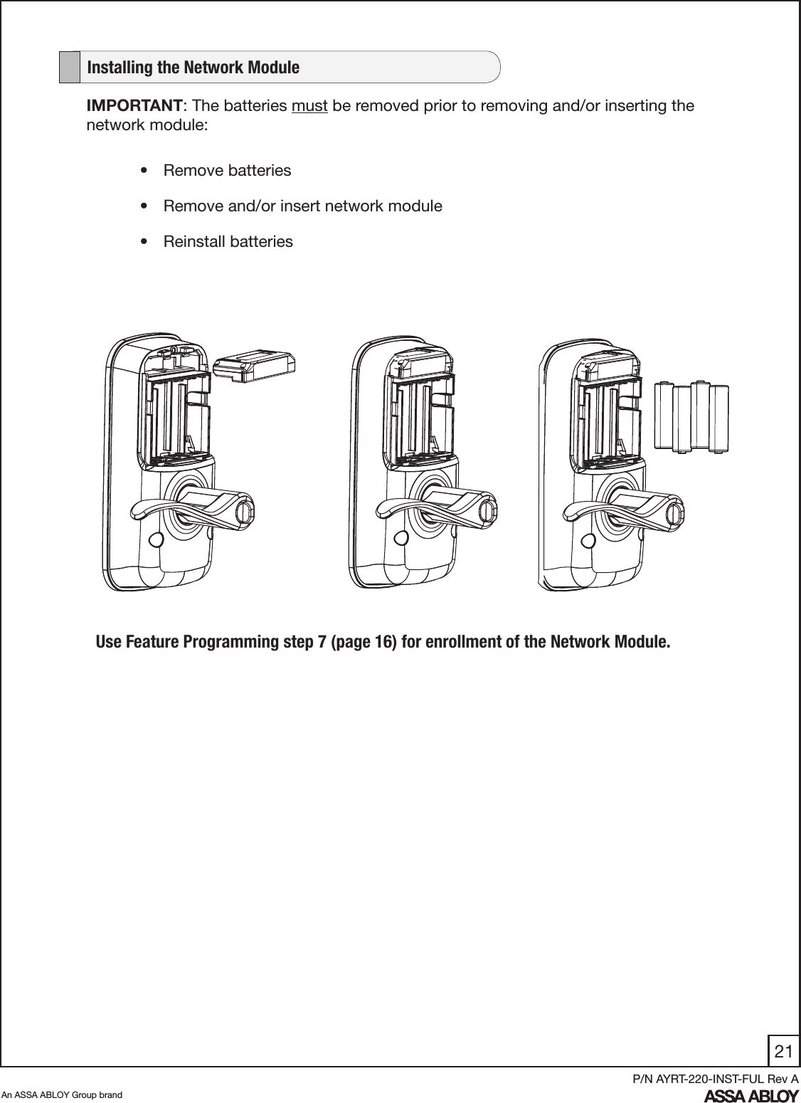 21An ASSA ABLOY Group brandP/N AYRT-220-INST-FUL Rev AIMPORTANT: The batteries must be removed prior to removing and/or inserting the network module:•  Remove batteries•  Remove and/or insert network module•  Reinstall batteries   Installing the Network ModuleUse Feature Programming step 7 (page 16) for enrollment of the Network Module.