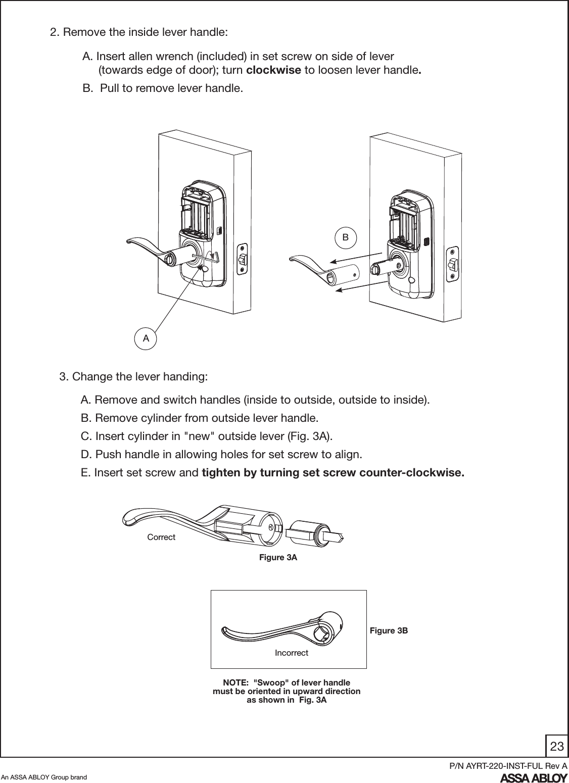 23An ASSA ABLOY Group brandP/N AYRT-220-INST-FUL Rev A2. Remove the inside lever handle:A. Insert allen wrench (included) in set screw on side of lever       (towards edge of door); turn clockwise to loosen lever handle.B.  Pull to remove lever handle.   AA. Remove and switch handles (inside to outside, outside to inside).B. Remove cylinder from outside lever handle.C. Insert cylinder in &quot;new&quot; outside lever (Fig. 3A).D. Push handle in allowing holes for set screw to align.E. Insert set screw and tighten by turning set screw counter-clockwise.3. Change the lever handing:IncorrectNOTE:  &quot;Swoop&quot; of lever handle must be oriented in upward direction as shown in  Fig. 3ACorrectFigure 3ABFigure 3B