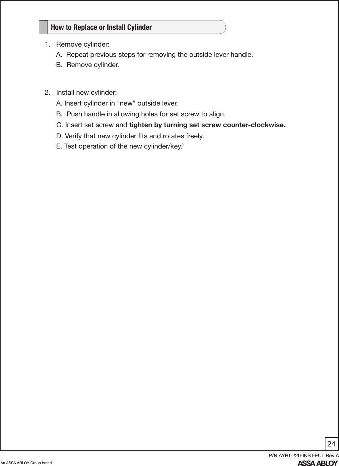 24An ASSA ABLOY Group brandP/N AYRT-220-INST-FUL Rev A1.   Remove cylinder:A.  Repeat previous steps for removing the outside lever handle.B.  Remove cylinder.   How to Replace or Install Cylinder2.   Install new cylinder:      A. Insert cylinder in &quot;new&quot; outside lever.     B.  Push handle in allowing holes for set screw to align.         C. Insert set screw and tighten by turning set screw counter-clockwise.      D. Verify that new cylinder ﬁts and rotates freely.     E. Test operation of the new cylinder/key.`