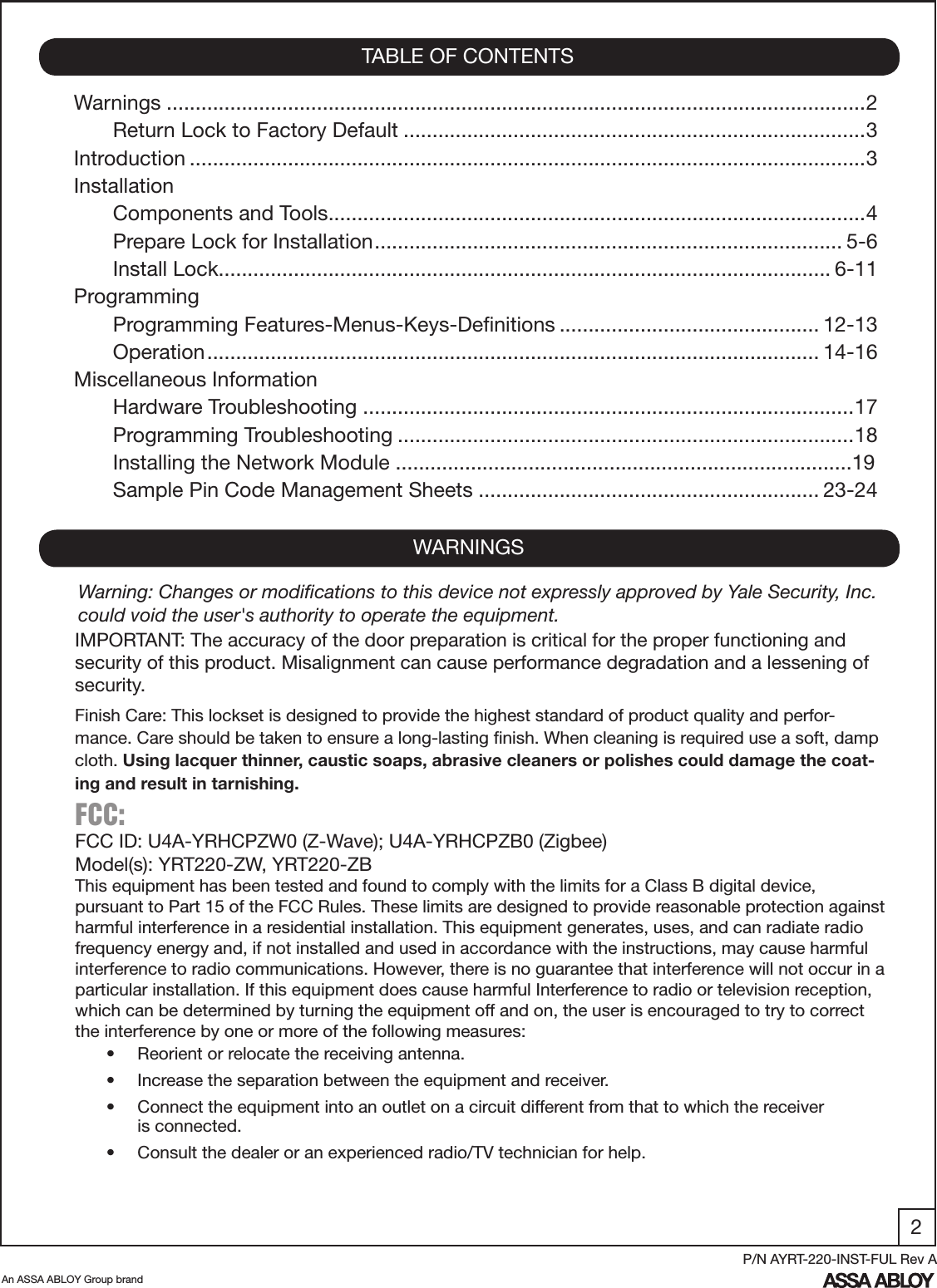2An ASSA ABLOY Group brandP/N AYRT-220-INST-FUL Rev AWarnings .........................................................................................................................2Return Lock to Factory Default ................................................................................3Introduction .....................................................................................................................3InstallationComponents and Tools .............................................................................................4Prepare Lock for Installation ................................................................................. 5-6Install Lock .......................................................................................................... 6-11ProgrammingProgramming Features-Menus-Keys-Deﬁnitions ............................................. 12-13Operation .......................................................................................................... 14-16Miscellaneous InformationHardware Troubleshooting  .....................................................................................17 Programming Troubleshooting ...............................................................................18Installing the Network Module ...............................................................................19Sample Pin Code Management Sheets ........................................................... 23-24TABLE OF CONTENTSWARNINGSFCC: FCC ID: U4A-YRHCPZW0 (Z-Wave); U4A-YRHCPZB0 (Zigbee)Model(s): YRT220-ZW, YRT220-ZBThis equipment has been tested and found to comply with the limits for a Class B digital device, pursuant to Part 15 of the FCC Rules. These limits are designed to provide reasonable protection against harmful interference in a residential installation. This equipment generates, uses, and can radiate radio frequency energy and, if not installed and used in accordance with the instructions, may cause harmful interference to radio communications. However, there is no guarantee that interference will not occur in a particular installation. If this equipment does cause harmful Interference to radio or television reception, which can be determined by turning the equipment off and on, the user is encouraged to try to correct the interference by one or more of the following measures:•  Reorient or relocate the receiving antenna.•  Increase the separation between the equipment and receiver.•  Connect the equipment into an outlet on a circuit different from that to which the receiver           is connected.•  Consult the dealer or an experienced radio/TV technician for help.IMPORTANT: The accuracy of the door preparation is critical for the proper functioning and security of this product. Misalignment can cause performance degradation and a lessening of security.Finish Care: This lockset is designed to provide the highest standard of product quality and perfor-mance. Care should be taken to ensure a long-lasting ﬁnish. When cleaning is required use a soft, damp cloth. Using lacquer thinner, caustic soaps, abrasive cleaners or polishes could damage the coat-ing and result in tarnishing.Warning: Changes or modiﬁcations to this device not expressly approved by Yale Security, Inc. could void the user&apos;s authority to operate the equipment.