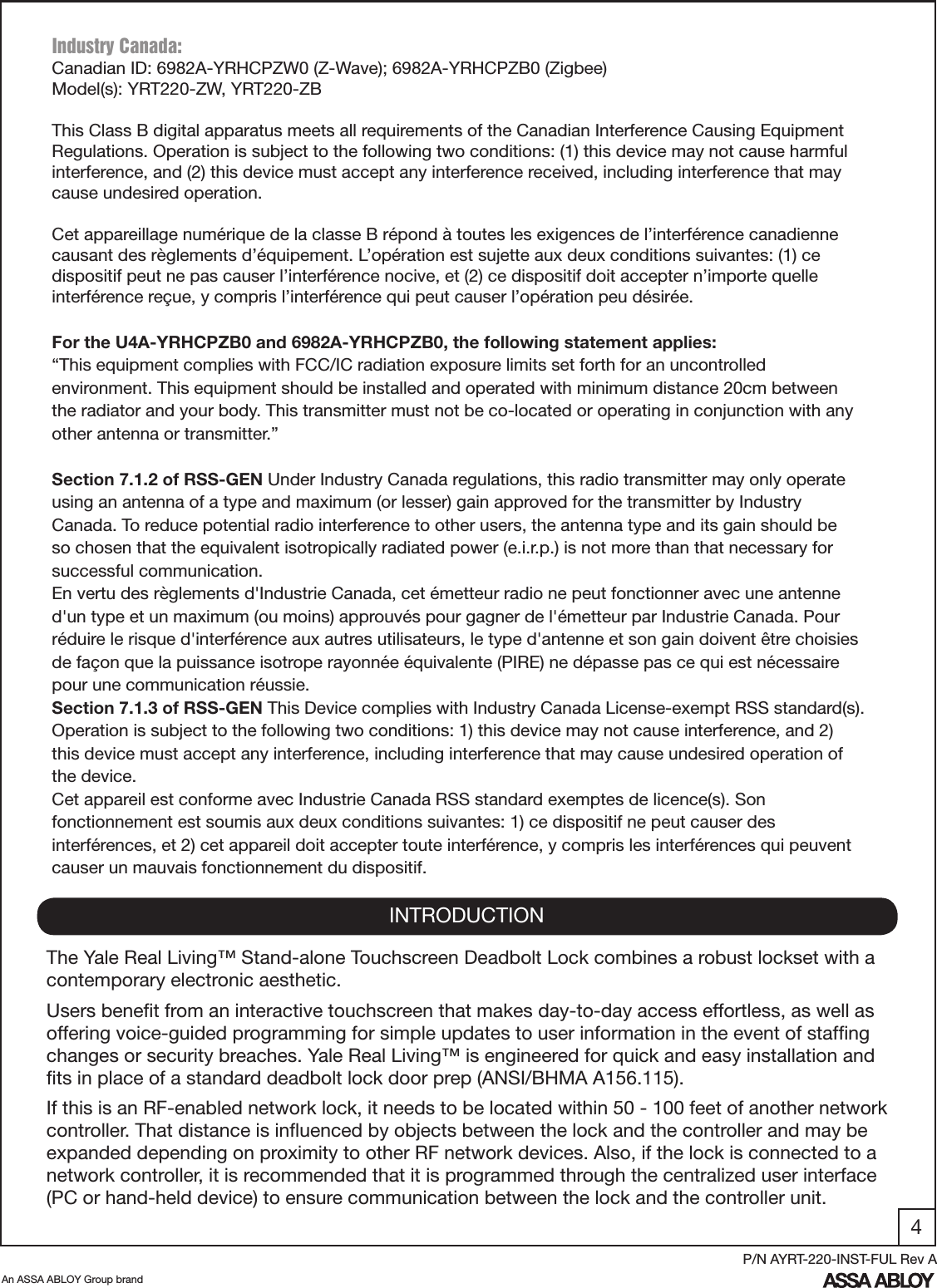 4An ASSA ABLOY Group brandP/N AYRT-220-INST-FUL Rev AINTRODUCTIONThe Yale Real Living™ Stand-alone Touchscreen Deadbolt Lock combines a robust lockset with a contemporary electronic aesthetic.Users beneﬁt from an interactive touchscreen that makes day-to-day access effortless, as well as offering voice-guided programming for simple updates to user information in the event of stafﬁng changes or security breaches. Yale Real Living™ is engineered for quick and easy installation and ﬁts in place of a standard deadbolt lock door prep (ANSI/BHMA A156.115).If this is an RF-enabled network lock, it needs to be located within 50 - 100 feet of another network controller. That distance is inﬂuenced by objects between the lock and the controller and may be expanded depending on proximity to other RF network devices. Also, if the lock is connected to a network controller, it is recommended that it is programmed through the centralized user interface (PC or hand-held device) to ensure communication between the lock and the controller unit. Industry Canada:Canadian ID: 6982A-YRHCPZW0 (Z-Wave); 6982A-YRHCPZB0 (Zigbee)Model(s): YRT220-ZW, YRT220-ZBThis Class B digital apparatus meets all requirements of the Canadian Interference Causing Equipment Regulations. Operation is subject to the following two conditions: (1) this device may not cause harmful interference, and (2) this device must accept any interference received, including interference that may cause undesired operation. Cet appareillage numérique de la classe B répond à toutes les exigences de l’interférence canadienne causant des règlements d’équipement. L’opération est sujette aux deux conditions suivantes: (1) ce dispositif peut ne pas causer l’interférence nocive, et (2) ce dispositif doit accepter n’importe quelle interférence reçue, y compris l’interférence qui peut causer l’opération peu désirée.For the U4A-YRHCPZB0 and 6982A-YRHCPZB0, the following statement applies:“This equipment complies with FCC/IC radiation exposure limits set forth for an uncontrolled environment. This equipment should be installed and operated with minimum distance 20cm between the radiator and your body. This transmitter must not be co-located or operating in conjunction with any other antenna or transmitter.”Section 7.1.2 of RSS-GEN Under Industry Canada regulations, this radio transmitter may only operate using an antenna of a type and maximum (or lesser) gain approved for the transmitter by Industry Canada. To reduce potential radio interference to other users, the antenna type and its gain should be so chosen that the equivalent isotropically radiated power (e.i.r.p.) is not more than that necessary for successful communication.En vertu des règlements d&apos;Industrie Canada, cet émetteur radio ne peut fonctionner avec une antenne d&apos;un type et un maximum (ou moins) approuvés pour gagner de l&apos;émetteur par Industrie Canada. Pour réduire le risque d&apos;interférence aux autres utilisateurs, le type d&apos;antenne et son gain doivent être choisies de façon que la puissance isotrope rayonnée équivalente (PIRE) ne dépasse pas ce qui est nécessaire pour une communication réussie.Section 7.1.3 of RSS-GEN This Device complies with Industry Canada License-exempt RSS standard(s). Operation is subject to the following two conditions: 1) this device may not cause interference, and 2) this device must accept any interference, including interference that may cause undesired operation of the device.Cet appareil est conforme avec Industrie Canada RSS standard exemptes de licence(s). Son fonctionnement est soumis aux deux conditions suivantes: 1) ce dispositif ne peut causer des interférences, et 2) cet appareil doit accepter toute interférence, y compris les interférences qui peuvent causer un mauvais fonctionnement du dispositif.