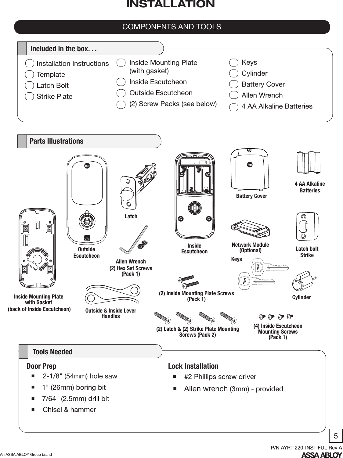 5An ASSA ABLOY Group brandP/N AYRT-220-INST-FUL Rev ALock Installation #2 Phillips screw driver Allen wrench (3mm) - provided   Parts Illustrations    Tools NeededCOMPONENTS AND TOOLSINSTALLATION4 AA Alkaline BatteriesLatch boltStrikeDoor Prep 2-1/8&quot; (54mm) hole saw 1&quot; (26mm) boring bit 7/64&quot; (2.5mm) drill bit  Chisel &amp; hammerBattery CoverNetwork Module (Optional)OutsideEscutcheonLatchKeys(4) Inside Escutcheon Mounting Screws (Pack 1)(2) Inside Mounting Plate Screws (Pack 1)(2) Latch &amp; (2) Strike Plate Mounting Screws (Pack 2)CylinderInstallation InstructionsTemplateLatch BoltStrike Plate  Included in the box. . .Inside Mounting Plate             (with gasket)Inside EscutcheonOutside Escutcheon(2) Screw Packs (see below)KeysCylinderBattery CoverAllen Wrench4 AA Alkaline BatteriesAllen Wrench(2) Hex Set Screws (Pack 1)Inside EscutcheonOutside &amp; Inside Lever HandlesInside Mounting Plate with Gasket (back of Inside Escutcheon)