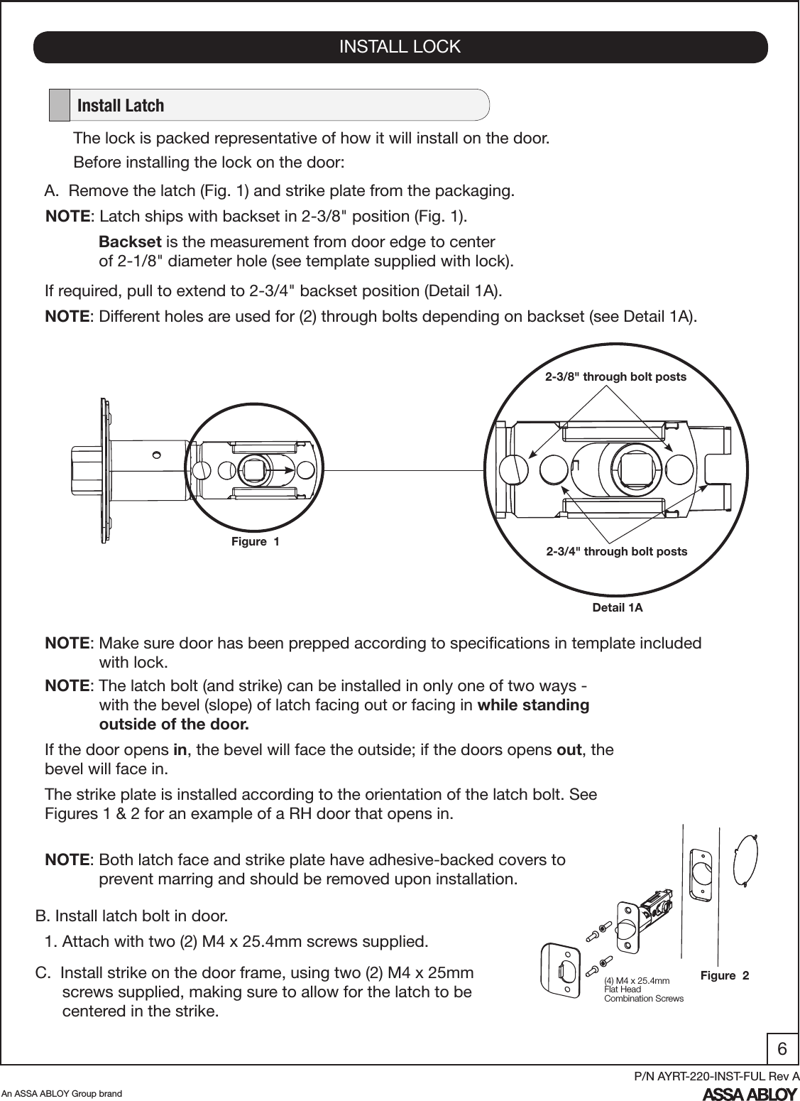 6An ASSA ABLOY Group brandP/N AYRT-220-INST-FUL Rev AINSTALL LOCK   Install LatchA.  Remove the latch (Fig. 1) and strike plate from the packaging.NOTE: Latch ships with backset in 2-3/8&quot; position (Fig. 1).        Backset is the measurement from door edge to center               of 2-1/8&quot; diameter hole (see template supplied with lock).If required, pull to extend to 2-3/4&quot; backset position (Detail 1A).NOTE: Different holes are used for (2) through bolts depending on backset (see Detail 1A).Figure  1Detail 1A2-3/8&quot; through bolt posts2-3/4&quot; through bolt postsThe lock is packed representative of how it will install on the door.Before installing the lock on the door:B. Install latch bolt in door.  1. Attach with two (2) M4 x 25.4mm screws supplied.C.  Install strike on the door frame, using two (2) M4 x 25mm             screws supplied, making sure to allow for the latch to be            centered in the strike.NOTE: The latch bolt (and strike) can be installed in only one of two ways -              with the bevel (slope) of latch facing out or facing in while standing               outside of the door. If the door opens in, the bevel will face the outside; if the doors opens out, the bevel will face in. The strike plate is installed according to the orientation of the latch bolt. See Figures 1 &amp; 2 for an example of a RH door that opens in.NOTE: Make sure door has been prepped according to speciﬁcations in template included              with lock.(4) M4 x 25.4mmFlat HeadCombination ScrewsNOTE: Both latch face and strike plate have adhesive-backed covers to                    prevent marring and should be removed upon installation.Figure  2