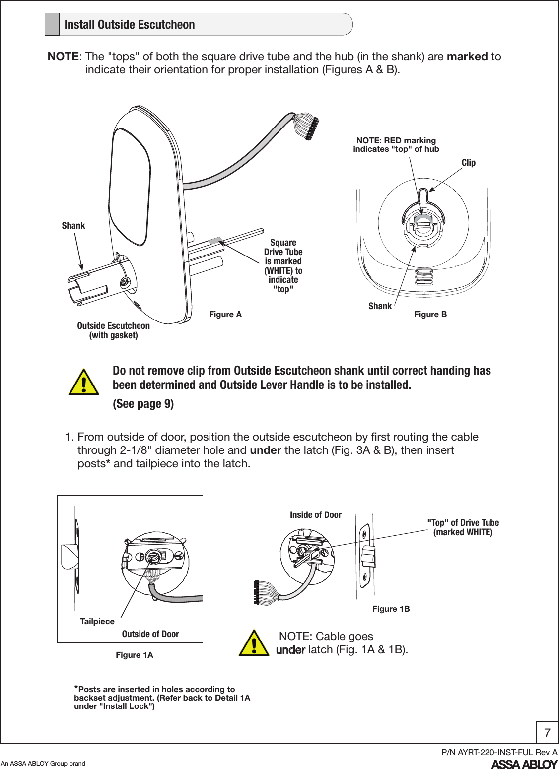 7An ASSA ABLOY Group brandP/N AYRT-220-INST-FUL Rev AFigure 1AOutside Escutcheon (with gasket)Do not remove clip from Outside Escutcheon shank until correct handing has been determined and Outside Lever Handle is to be installed.(See page 9)ClipShankNOTE: RED marking indicates &quot;top&quot; of hub1. From outside of door, position the outside escutcheon by ﬁrst routing the cable      through 2-1/8&quot; diameter hole and under the latch (Fig. 3A &amp; B), then insert           posts* and tailpiece into the latch.   Square Drive Tube  is marked (WHITE) to indicate &quot;top&quot; NOTE: The &quot;tops&quot; of both the square drive tube and the hub (in the shank) are marked to               indicate their orientation for proper installation (Figures A &amp; B).Shank NOTE: Cable goes      under latch (Fig. 1A &amp; 1B).  Outside of DoorFigure 1BInside of Door &quot;Top&quot; of Drive Tube       (marked WHITE)Tailpiece*Posts are inserted in holes according to backset adjustment. (Refer back to Detail 1A under &quot;Install Lock&quot;)   Install Outside EscutcheonFigure A Figure B