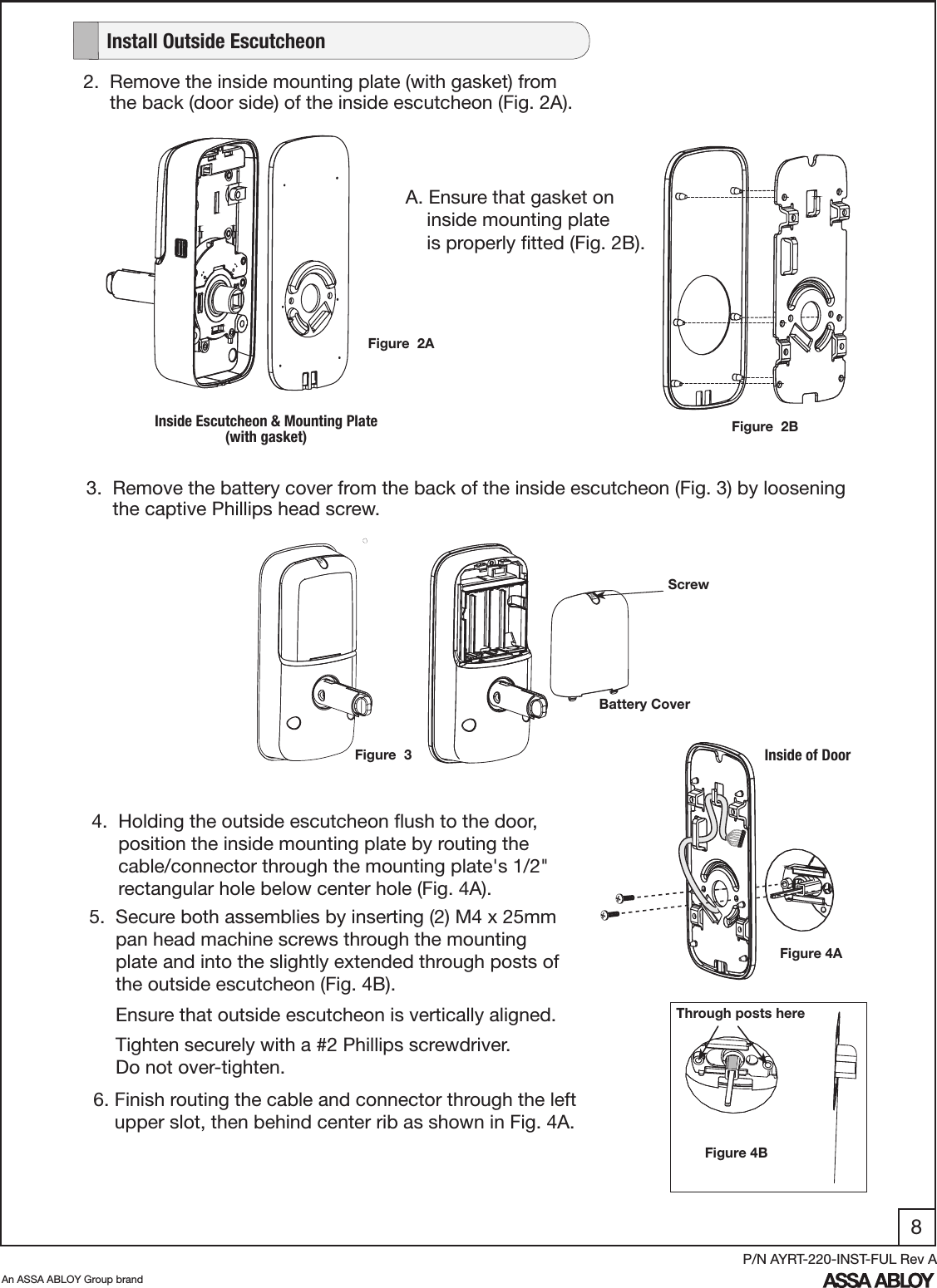 8An ASSA ABLOY Group brandP/N AYRT-220-INST-FUL Rev A      2.  Remove the inside mounting plate (with gasket) from             the back (door side) of the inside escutcheon (Fig. 2A).A. Ensure that gasket on      inside mounting plate      is properly ﬁtted (Fig. 2B).   Figure  2BFigure  2AInside Escutcheon &amp; Mounting Plate (with gasket)      3.  Remove the battery cover from the back of the inside escutcheon (Fig. 3) by loosening             the captive Phillips head screw.Inside of Door5.  Secure both assemblies by inserting (2) M4 x 25mm       pan head machine screws through the mounting       plate and into the slightly extended through posts of       the outside escutcheon (Fig. 4B).      Ensure that outside escutcheon is vertically aligned.     Tighten securely with a #2 Phillips screwdriver.           Do not over-tighten.  4.  Holding the outside escutcheon ﬂush to the door,                    position the inside mounting plate by routing the       cable/connector through the mounting plate&apos;s 1/2&quot;       rectangular hole below center hole (Fig. 4A). Figure 4A6. Finish routing the cable and connector through the left      upper slot, then behind center rib as shown in Fig. 4A.Figure 4BThrough posts hereScrewBattery Cover   Install Outside EscutcheonFigure  3