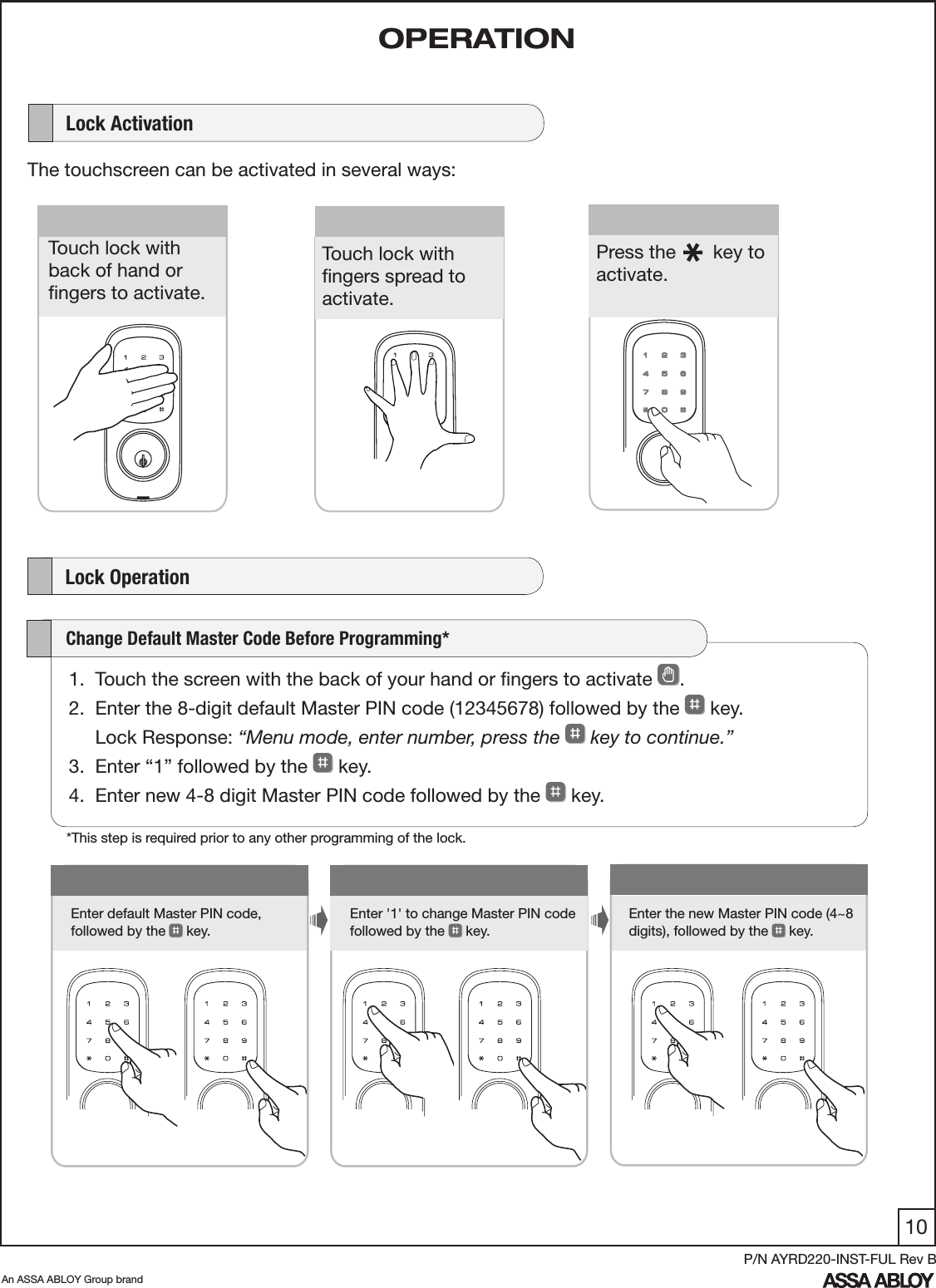 10An ASSA ABLOY Group brandP/N AYRD220-INST-FUL Rev B1Enter default Master PIN code,  followed by the   key.Enter &apos;1&apos; to change Master PIN code  followed by the   key. Enter the new Master PIN code (4~8 digits), followed by the  key.      Lock ActivationThe touchscreen can be activated in several ways:    Lock Operation      Touch lock with  back of hand or  ﬁngers to activate.Press the       key to activate.   Touch lock with  ﬁngers spread to activate.1.  Touch the screen with the back of your hand or ﬁngers to activate  . 2.  Enter the 8-digit default Master PIN code (12345678) followed by the   key.      Lock Response: “Menu mode, enter number, press the   key to continue.”3.  Enter “1” followed by the   key. 4.  Enter new 4-8 digit Master PIN code followed by the   key.     Change Default Master Code Before Programming*OPERATION*This step is required prior to any other programming of the lock.