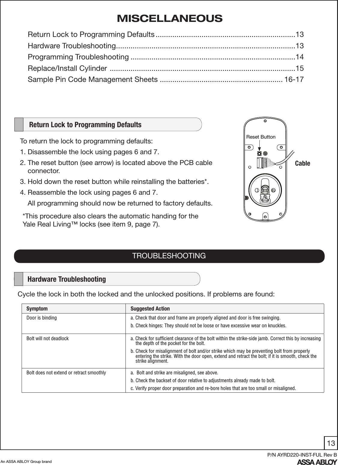 13An ASSA ABLOY Group brandP/N AYRD220-INST-FUL Rev BTo return the lock to programming defaults:  1. Disassemble the lock using pages 6 and 7.2. The reset button (see arrow) is located above the PCB cable       connector. 3. Hold down the reset button while reinstalling the batteries*. 4. Reassemble the lock using pages 6 and 7.     All programming should now be returned to factory defaults.     Return Lock to Programming DefaultsCycle the lock in both the locked and the unlocked positions. If problems are found: TROUBLESHOOTINGSymptom Suggested ActionDoor is binding a. Check that door and frame are properly aligned and door is free swinging.b. Check hinges: They should not be loose or have excessive wear on knuckles. Bolt will not deadlock a. Check for sufﬁcient clearance of the bolt within the strike-side jamb. Correct this by increasing     the depth of the pocket for the bolt.b. Check for misalignment of bolt and/or strike which may be preventing bolt from properly      entering the strike. With the door open, extend and retract the bolt; if it is smooth, check the     strike alignment.Bolt does not extend or retract smoothly    a.  Bolt and strike are misaligned, see above.b. Check the backset of door relative to adjustments already made to bolt.c. Verify proper door preparation and re-bore holes that are too small or misaligned.    Hardware TroubleshootingMISCELLANEOUSReturn Lock to Programming Defaults ...................................................................13Hardware Troubleshooting ......................................................................................13 Programming Troubleshooting ...............................................................................14Replace/Install Cylinder  .........................................................................................15Sample Pin Code Management Sheets ........................................................... 16-17Cable*This procedure also clears the automatic handing for the Yale Real Living™ locks (see item 9, page 7). Reset Button