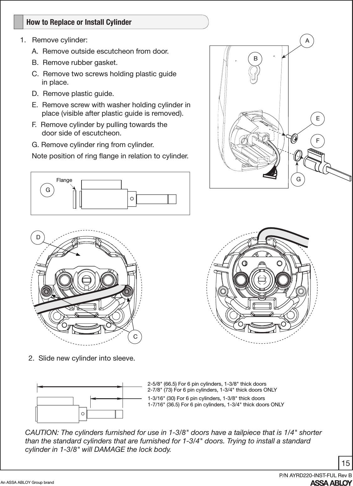 15An ASSA ABLOY Group brandP/N AYRD220-INST-FUL Rev B1.   Remove cylinder:A.  Remove outside escutcheon from door. B.  Remove rubber gasket.C.  Remove two screws holding plastic guide                    in place. D.  Remove plastic guide. E.  Remove screw with washer holding cylinder in       place (visible after plastic guide is removed). F.  Remove cylinder by pulling towards the       door side of escutcheon. G. Remove cylinder ring from cylinder. Note position of ring ﬂange in relation to cylinder.   How to Replace or Install Cylinder2-5/8&quot; (66.5) For 6 pin cylinders, 1-3/8&quot; thick doors2-7/8&quot; (73) For 6 pin cylinders, 1-3/4&quot; thick doors ONLY1-3/16&quot; (30) For 6 pin cylinders, 1-3/8&quot; thick doors1-7/16&quot; (36.5) For 6 pin cylinders, 1-3/4&quot; thick doors ONLYCAUTION: The cylinders furnished for use in 1-3/8&quot; doors have a tailpiece that is 1/4&quot; shorter than the standard cylinders that are furnished for 1-3/4&quot; doors. Trying to install a standard cylinder in 1-3/8&quot; will DAMAGE the lock body. FABE2.  Slide new cylinder into sleeve. GFlange GDC