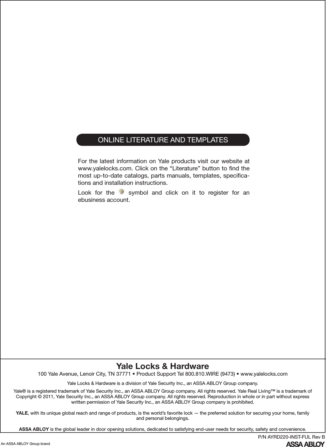 ONLINE LITERATURE AND TEMPLATESFor the latest information on Yale products visit our website at www.yalelocks.com. Click on the “Literature” button to ﬁnd the most up-to-date catalogs, parts manuals, templates, speciﬁca-tions and installation instructions.Look  for  the    symbol  and  click  on  it  to  register  for  an ebusiness account.Yale Locks &amp; Hardware100 Yale Avenue, Lenoir City, TN 37771 • Product Support Tel 800.810.WIRE (9473) • www.yalelocks.comYale Locks &amp; Hardware is a division of Yale Security Inc., an ASSA ABLOY Group company. Yale® is a registered trademark of Yale Security Inc., an ASSA ABLOY Group company. All rights reserved. Yale Real Living™ is a trademark of Copyright © 2011, Yale Security Inc., an ASSA ABLOY Group company. All rights reserved. Reproduction in whole or in part without express written permission of Yale Security Inc., an ASSA ABLOY Group company is prohibited.YALE, with its unique global reach and range of products, is the world’s favorite lock — the preferred solution for securing your home, family and personal belongings.ASSA ABLOY is the global leader in door opening solutions, dedicated to satisfying end-user needs for security, safety and convenience.An ASSA ABLOY Group brandP/N AYRD220-INST-FUL Rev B