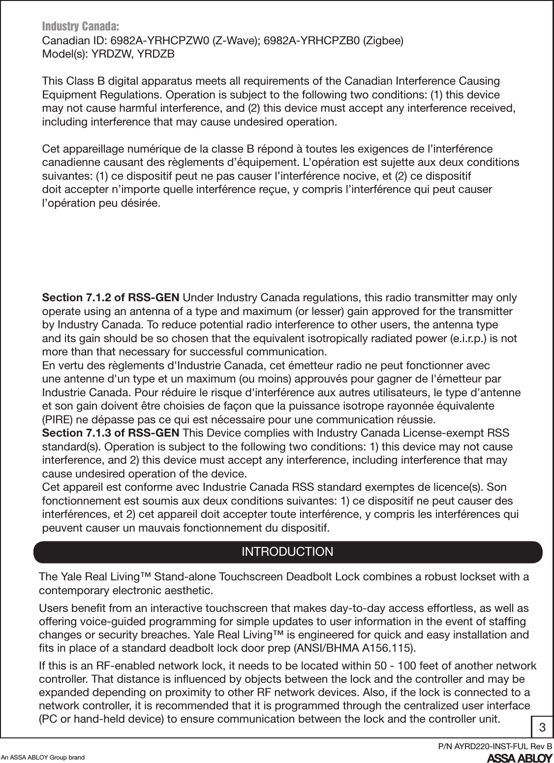 3An ASSA ABLOY Group brandP/N AYRD220-INST-FUL Rev BINTRODUCTIONThe Yale Real Living™ Stand-alone Touchscreen Deadbolt Lock combines a robust lockset with a contemporary electronic aesthetic.Users beneﬁt from an interactive touchscreen that makes day-to-day access effortless, as well as offering voice-guided programming for simple updates to user information in the event of stafﬁng changes or security breaches. Yale Real Living™ is engineered for quick and easy installation and ﬁts in place of a standard deadbolt lock door prep (ANSI/BHMA A156.115).If this is an RF-enabled network lock, it needs to be located within 50 - 100 feet of another network controller. That distance is inﬂuenced by objects between the lock and the controller and may be expanded depending on proximity to other RF network devices. Also, if the lock is connected to a network controller, it is recommended that it is programmed through the centralized user interface (PC or hand-held device) to ensure communication between the lock and the controller unit. Industry Canada:Canadian ID: 6982A-YRHCPZW0 (Z-Wave); 6982A-YRHCPZB0 (Zigbee)Model(s): YRDZW, YRDZBThis Class B digital apparatus meets all requirements of the Canadian Interference Causing Equipment Regulations. Operation is subject to the following two conditions: (1) this device may not cause harmful interference, and (2) this device must accept any interference received, including interference that may cause undesired operation. Cet appareillage numérique de la classe B répond à toutes les exigences de l’interférence canadienne causant des règlements d’équipement. L’opération est sujette aux deux conditions suivantes: (1) ce dispositif peut ne pas causer l’interférence nocive, et (2) ce dispositif doit accepter n’importe quelle interférence reçue, y compris l’interférence qui peut causer l’opération peu désirée.“This equipment complies with FCC/IC radiation exposure limits set forth for an uncontrolled environment. This equipment should be installed and operated with minimum distance 20cm between the radiator and your body. This transmitter must not be co-located or operating in conjunction with any other antenna or transmitter.”Section 7.1.2 of RSS-GEN Under Industry Canada regulations, this radio transmitter may only operate using an antenna of a type and maximum (or lesser) gain approved for the transmitter by Industry Canada. To reduce potential radio interference to other users, the antenna type and its gain should be so chosen that the equivalent isotropically radiated power (e.i.r.p.) is not more than that necessary for successful communication.En vertu des règlements d&apos;Industrie Canada, cet émetteur radio ne peut fonctionner avec une antenne d&apos;un type et un maximum (ou moins) approuvés pour gagner de l&apos;émetteur par Industrie Canada. Pour réduire le risque d&apos;interférence aux autres utilisateurs, le type d&apos;antenne et son gain doivent être choisies de façon que la puissance isotrope rayonnée équivalente (PIRE) ne dépasse pas ce qui est nécessaire pour une communication réussie.Section 7.1.3 of RSS-GEN This Device complies with Industry Canada License-exempt RSS standard(s). Operation is subject to the following two conditions: 1) this device may not cause interference, and 2) this device must accept any interference, including interference that may cause undesired operation of the device.Cet appareil est conforme avec Industrie Canada RSS standard exemptes de licence(s). Son fonctionnement est soumis aux deux conditions suivantes: 1) ce dispositif ne peut causer des interférences, et 2) cet appareil doit accepter toute interférence, y compris les interférences qui peuvent causer un mauvais fonctionnement du dispositif.