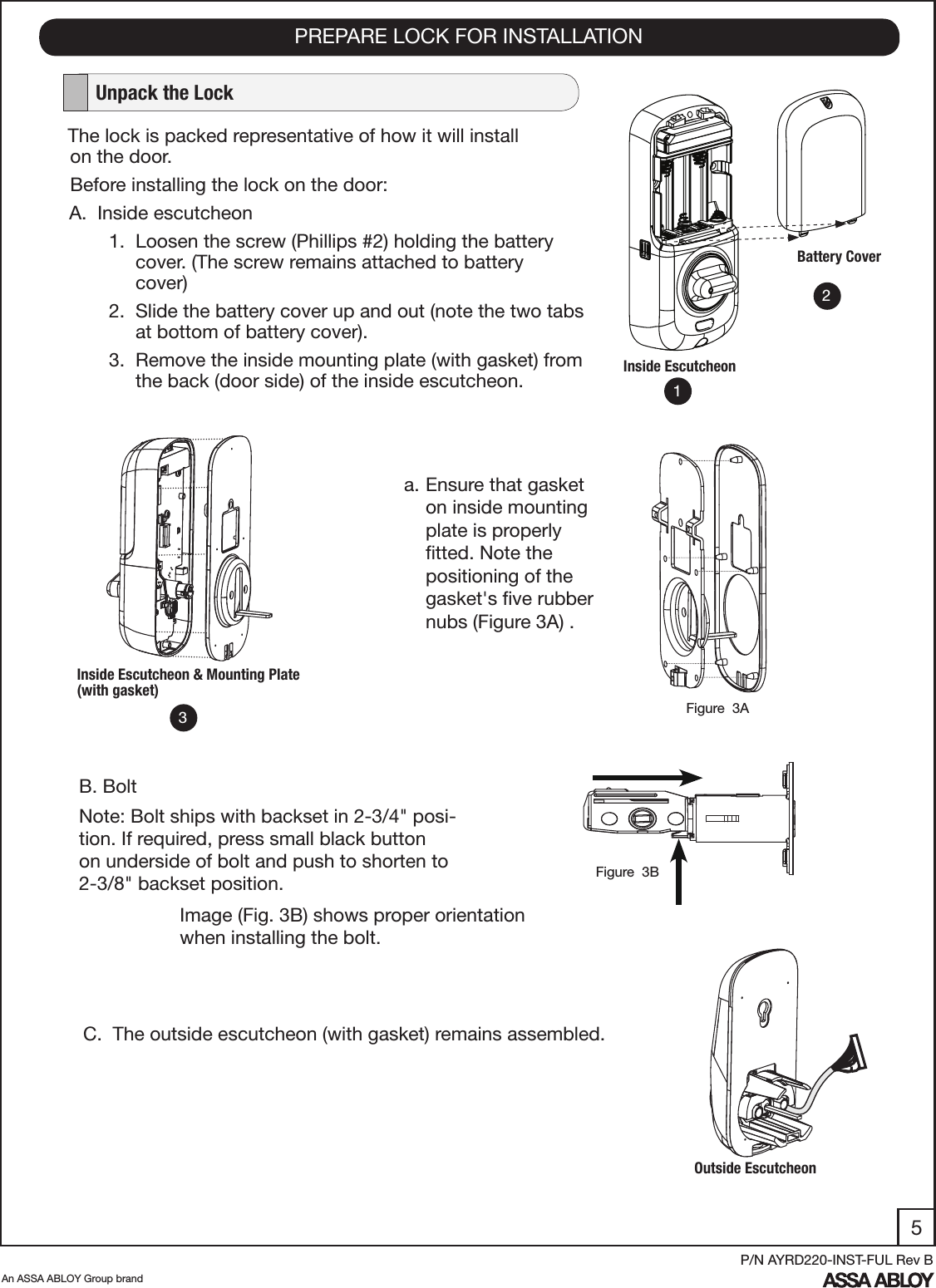 5An ASSA ABLOY Group brandP/N AYRD220-INST-FUL Rev BPREPARE LOCK FOR INSTALLATION   Unpack the LockThe lock is packed representative of how it will install         on the door.Before installing the lock on the door:A.  Inside escutcheon       1.  Loosen the screw (Phillips #2) holding the battery             cover. (The screw remains attached to battery                   cover)       2.  Slide the battery cover up and out (note the two tabs              at bottom of battery cover).      3.  Remove the inside mounting plate (with gasket) from             the back (door side) of the inside escutcheon.Battery CoverInside EscutcheonC.  The outside escutcheon (with gasket) remains assembled.B. BoltNote: Bolt ships with backset in 2-3/4&quot; posi-tion. If required, press small black button on underside of bolt and push to shorten to 2-3/8&quot; backset position.Inside Escutcheon &amp; Mounting Plate (with gasket)Outside EscutcheonImage (Fig. 3B) shows proper orientation when installing the bolt.123a. Ensure that gasket on inside mounting plate is properly ﬁtted. Note the positioning of the gasket&apos;s ﬁve rubber nubs (Figure 3A) .  Figure  3AFigure  3B