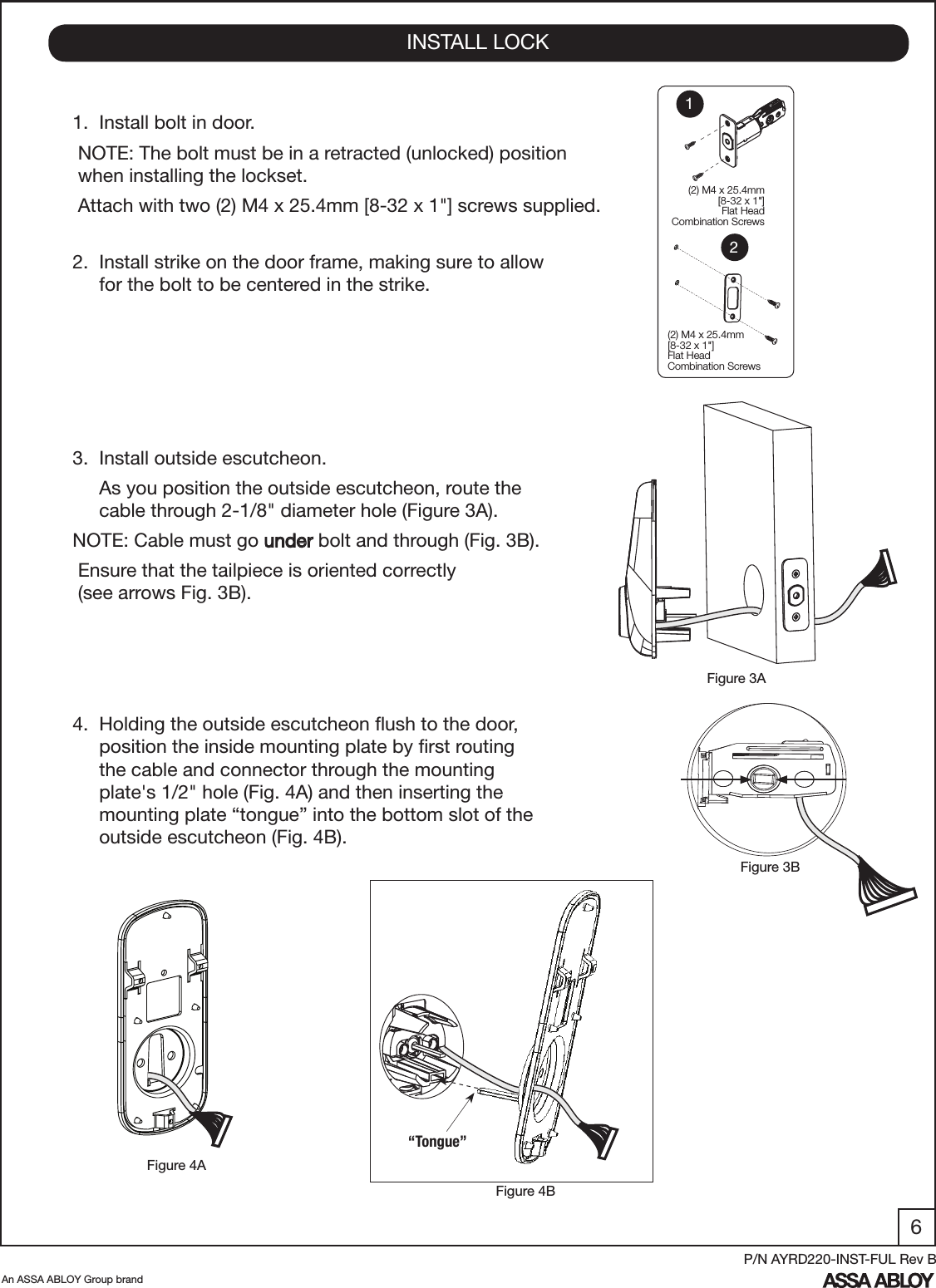 6An ASSA ABLOY Group brandP/N AYRD220-INST-FUL Rev B1.  Install bolt in door. NOTE: The bolt must be in a retracted (unlocked) position    when installing the lockset.  Attach with two (2) M4 x 25.4mm [8-32 x 1&quot;] screws supplied. 2.  Install strike on the door frame, making sure to allow       for the bolt to be centered in the strike.3.  Install outside escutcheon.     As you position the outside escutcheon, route the         cable through 2-1/8&quot; diameter hole (Figure 3A). NOTE: Cable must go under bolt and through (Fig. 3B). Ensure that the tailpiece is oriented correctly               (see arrows Fig. 3B).4.  Holding the outside escutcheon ﬂush to the door,        position the inside mounting plate by ﬁrst routing       the cable and connector through the mounting             plate&apos;s 1/2&quot; hole (Fig. 4A) and then inserting the             mounting plate “tongue” into the bottom slot of the       outside escutcheon (Fig. 4B).INSTALL LOCKFigure 4BFigure 4AFigure 3BFigure 3A  (2) M4 x 25.4mm[8-32 x 1&quot;] Flat HeadCombination Screws(2) M4 x 25.4mm[8-32 x 1&quot;] Flat HeadCombination Screws12“Tongue”