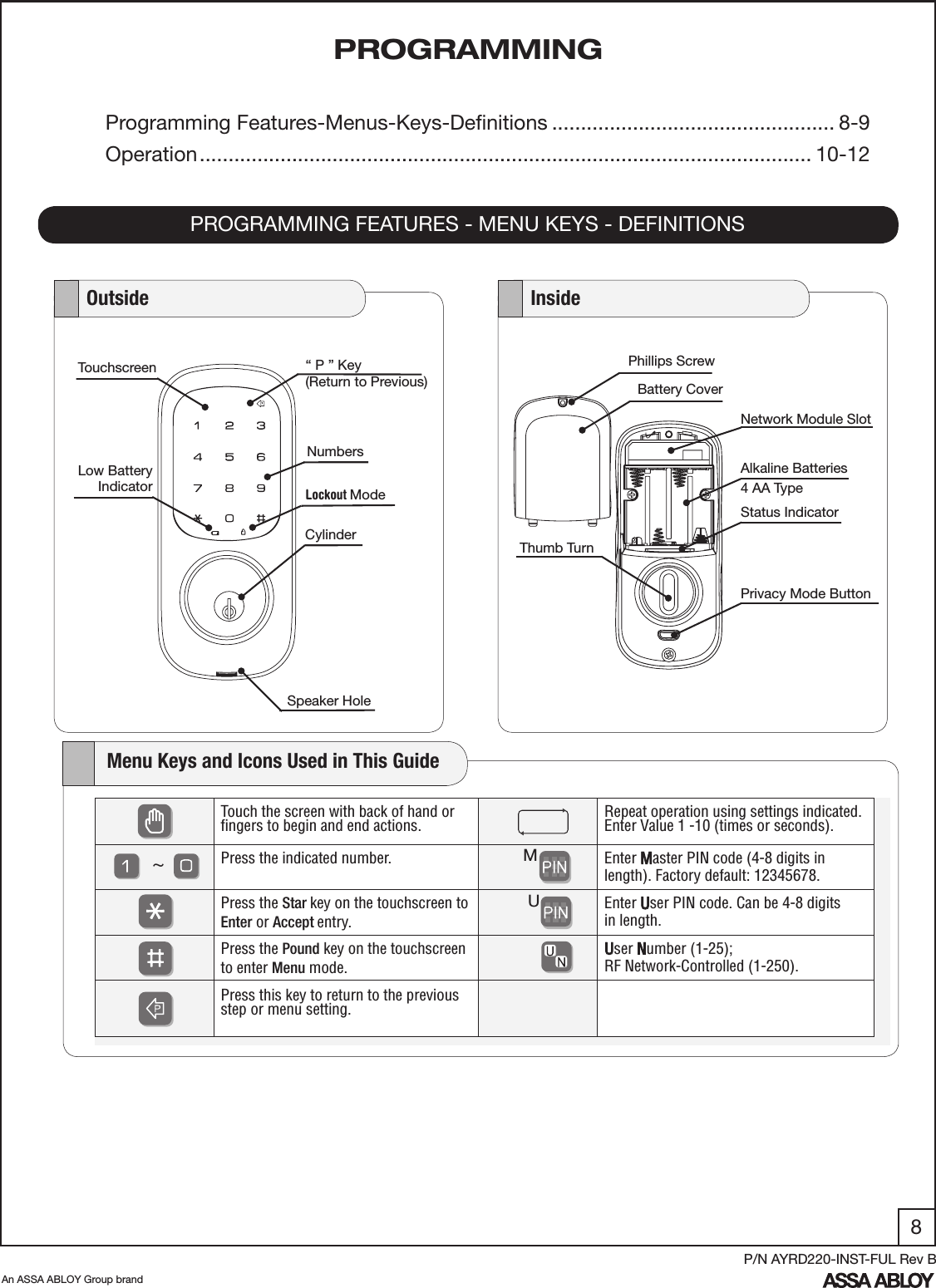 8An ASSA ABLOY Group brandP/N AYRD220-INST-FUL Rev BPROGRAMMINGPROGRAMMING FEATURES - MENU KEYS - DEFINITIONSProgramming Features-Menus-Keys-Deﬁnitions ................................................. 8-9Operation .......................................................................................................... 10-12Phillips ScrewNetwork Module SlotAlkaline Batteries4 AA TypeThumb TurnStatus IndicatorBattery Cover   Outside    InsideSpeaker Hole  Lockout ModeCylinderLow BatteryIndicatorNumbersTouchscreen “ P ” Key(Return to Previous)Privacy Mode Button    Menu Keys and Icons Used in This GuideTouch the screen with back of hand or ﬁngers to begin and end actions.    Repeat operation using settings indicated.Enter Value 1 -10 (times or seconds). Press the indicated number.  Enter Master PIN code (4-8 digits in length). Factory default: 12345678.Press the Star key on the touchscreen to Enter or Accept entry.     Enter User PIN code. Can be 4-8 digits    in length.Press the Pound key on the touchscreen to enter Menu mode.User Number (1-25); RF Network-Controlled (1-250).Press this key to return to the previous  step or menu setting. MU~