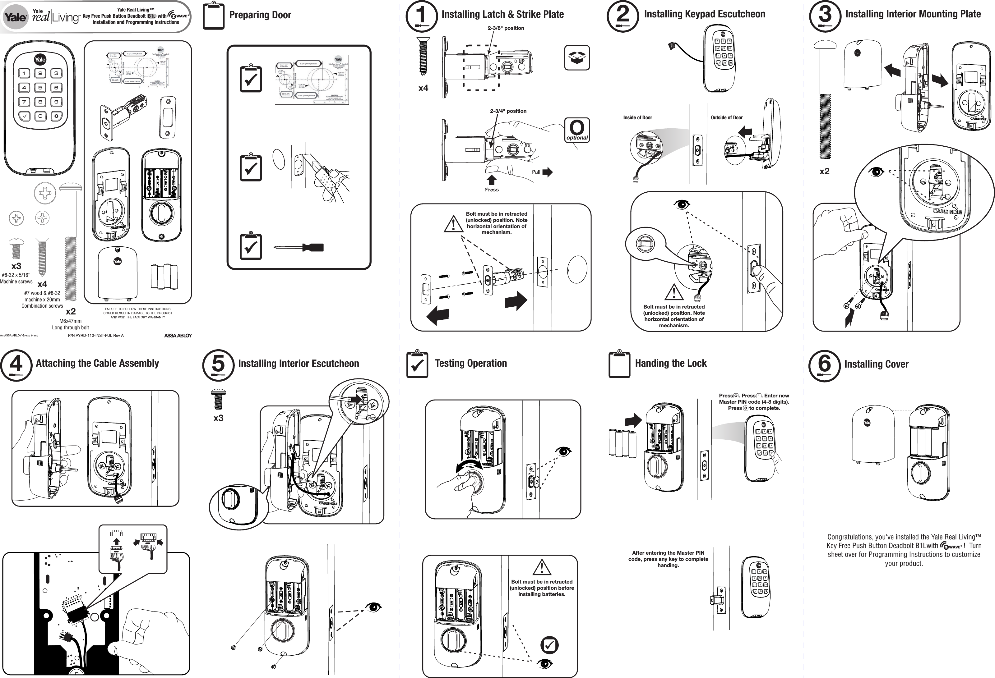 P/N AYRD-110-INST-FUL Rev Ax4x2x32-3/8&quot; positionUP2-3/4&quot; positionUPPressPullOoptionalx4Installing Latch &amp; Strike Plate1Bolt must be in retracted (unlocked) position. Note horizontal orientation of mechanism.!Installing Keypad Escutcheon2Outside of DoorInside of DoorBolt must be in retracted (unlocked) position. Note horizontal orientation of mechanism.!x2Installing Interior Mounting Plate3Attaching the Cable Assembly4x3Installing Interior Escutcheon5 Testing Operation Handing the LockBolt must be in retracted (unlocked) position before installing batteries.!Installing Cover6Press    . Press    . Enter new Master PIN code (4-8 digits). Press     to complete.Yale Real Living™Installation and Programming Instructions Preparing DoorAfter entering the Master PIN code, press any key to complete handing.Key Free Push Button Deadbolt  B1L  withWAVE® #8-32 x 5/16’’Machine screws#7 wood &amp; #8-32machine x 20mmCombination screws M6x47mmLong through bolt Congratulations, you&apos;ve installed the Yale Real Living™ Key Free Push Button Deadbolt B1Lwith              !  Turn sheet over for Programming Instructions to customize your product.WAVE® 