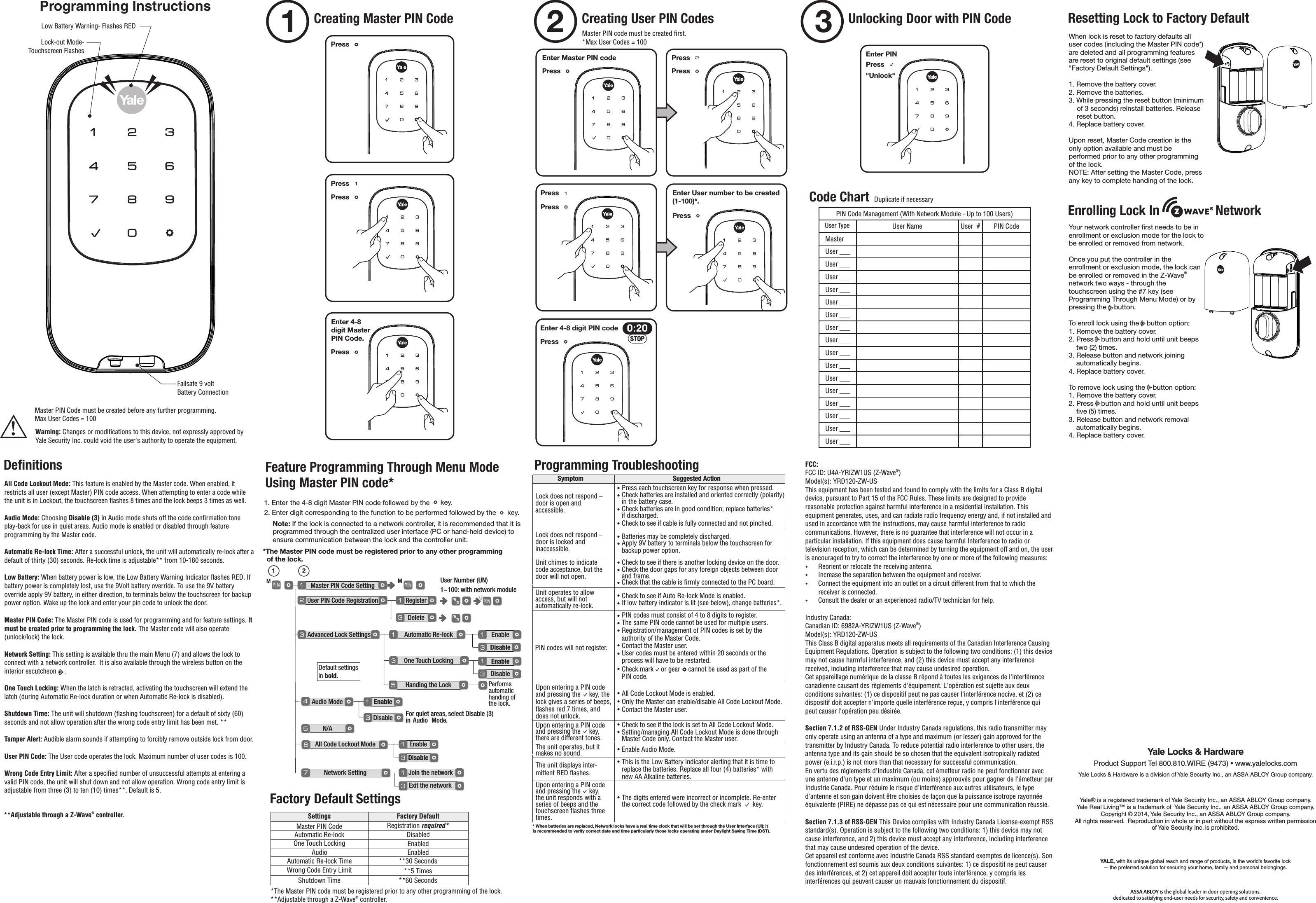 Programming InstructionsPress   Enter Master PIN code  Press       Enter User number to be created(1-100)*.Enter 4-8 digit PIN code   &quot;Unlock&quot;Master PIN Code SettingMM  User PIN Code Registration RegisterDeleteAdvanced Lock SettingsAudio ModeN/A All Code Lockout ModeNetwork Setting Join the networkEnableEnableDisableExit the networkDisable  User Number (UN)1~100: with network module 1 2UAutomatic Re-lock  Enable  Disable   One Touch Locking  Enable  Disable   Feature Programming Through Menu ModeUsing Master PIN code*  *The Master PIN code must be registered prior to any other programming  of the lock.Handing the LockFor quiet areas, select Disable (3) in  Audio  Mode.1. Enter the 4-8 digit Master PIN code followed by the   key. 2. Enter digit corresponding to the function to be performed followed by the   key. Note: If the lock is connected to a network controller, it is recommended that it is programmed through the centralized user interface (PC or hand-held device) to ensure communication between the lock and the controller unit.     Programming Troubleshooting* When batteries are replaced, Network locks have a real time clock that will be set through the User Interface (UI); it is recommended to verify correct date and time particularly those locks operating under Daylight Saving Time (DST).Symptom Suggested ActionLock does not respond – door is open and accessible. • Press each touchscreen key for response when pressed.• Check batteries are installed and oriented correctly (polarity) in the battery case.• Check batteries are in good condition; replace batteries* if discharged.• Check to see if cable is fully connected and not pinched.• Batteries may be completely discharged.• Apply 9V battery to terminals below the touchscreen for backup power option.Unit chimes to indicate code acceptance, but thedoor will not open.• Check to see if there is another locking device on the door.• Check the door gaps for any foreign objects between door and frame.• Check that the cable is ﬁrmly connected to the PC board.Unit operates to allow access, but will notautomatically re-lock.  • Check to see if Auto Re-lock Mode is enabled.• If low battery indicator is lit (see below), change batteries*.PIN codes will not register.• PIN codes must consist of 4 to 8 digits to register.• The same PIN code cannot be used for multiple users. • Registration/management of PIN codes is set by the authority of the Master Code.• Contact the Master user.• User codes must be entered within 20 seconds or the process will have to be restarted.• Check mark  or gear    cannot be used as part of theUpon entering a PIN code and pressing the     key, thelock gives a series of beeps,ﬂashes red 7 times, and does not unlock.• All Code Lockout Mode is enabled.• Only the Master can enable/disable All Code Lockout Mode.• Contact the Master user.Upon entering a PIN code and pressing the     key, there are different tones.• Check to see if the lock is set to All Code Lockout Mode.• Setting/managing All Code Lockout Mode is done through Master Code only. Contact the Master user. The unit operates, but it makes no sound.   • Enable Audio Mode.The unit displays inter-mittent RED ﬂashes. • This is the Low Battery indicator alerting that it is time to replace the batteries. Replace all four (4) batteries* with new AA Alkaline batteries. Upon entering a PIN code and pressing the     key, the unit responds with a series of beeps and the touchscreen ﬂashes three times.   • The digits entered were incorrect or incomplete. Re-enter the correct code followed by the check mark (*) key. Lock does not respond – door is locked and inaccessible.  PIN code.Press   Press   Press   STOP0:20Press   Press   Press       Deﬁnitions  Creating Master PIN Code1Press   Press   Enter 4-8digit MasterPIN Code. Press     Creating User PIN Codes2Master PIN code must be created ﬁrst.*Max User Codes = 100  Unlocking Door with PIN Code3Enter PIN   Press       Resetting Lock to Factory Default    Factory Default SettingsSettings Factory DefaultMaster PIN Code Registration required*Automatic Re-lock DisabledOne Touch Locking EnabledAudio EnabledAutomatic Re-lock Time **30 SecondsWrong Code Entry Limit **5 TimesShutdown Time **60 Seconds**Adjustable through a Z-Wave  controller.®*The Master PIN code must be registered prior to any other programming of the lock.When lock is reset to factory defaults all user codes (including the Master PIN code*) are deleted and all programming features are reset to original default settings (see &quot;Factory Default Settings&quot;).1. Remove the battery cover.2. Remove the batteries.3. While pressing the reset button (minimum of 3 seconds) reinstall batteries. Release reset button.4. Replace battery cover.Upon reset, Master Code creation is the only option available and must be performed prior to any other programming of the lock.NOTE: After setting the Master Code, press any key to complete handing of the lock.Default settingsin bold.Performsautomatichanding ofthe lock.User ___User ___ User ___ User ___  User ___ User ___ User ___  User ___ User ___     Enrolling Lock In                 Network Your network controller ﬁrst needs to be in enrollment or exclusion mode for the lock to be enrolled or removed from network. Once you put the controller in the enrollment or exclusion mode, the lock can ®be enrolled or removed in the Z-Wave  network two ways - through the touchscreen using the #7 key (see Programming Through Menu Mode) or by pressing the    button.To enroll lock using the    button option:1. Remove the battery cover.2. Press    button and hold until unit beeps two (2) times.3. Release button and network joining automatically begins.4. Replace battery cover.To remove lock using the    button option:1. Remove the battery cover.2. Press    button and hold until unit beeps ﬁve (5) times.3. Release button and network removal automatically begins.4. Replace battery cover.® Failsafe 9 voltBattery ConnectionFCC:®FCC ID: U4A-YRIZW1US (Z-Wave )Model(s): YRD120-ZW-USThis equipment has been tested and found to comply with the limits for a Class B digitaldevice, pursuant to Part 15 of the FCC Rules. These limits are designed to provide reasonable protection against harmful interference in a residential installation. This equipment generates, uses, and can radiate radio frequency energy and, if not installed and used in accordance with the instructions, may cause harmful interference to radio communications. However, there is no guarantee that interference will not occur in a particular installation. If this equipment does cause harmful Interference to radio or television reception, which can be determined by turning the equipment off and on, the user is encouraged to try to correct the interference by one or more of the following measures: Reorient or relocate the receiving antenna. Increase the separation between the equipment and receiver. Connect the equipment into an outlet on a circuit different from that to which the receiver is connected. Consult the dealer or an experienced radio/TV technician for help.Industry Canada:®Canadian ID: 6982A-YRIZW1US (Z-Wave )Model(s): YRD120-ZW-USThis Class B digital apparatus meets all requirements of the Canadian Interference CausingEquipment Regulations. Operation is subject to the following two conditions: (1) this device may not cause harmful interference, and (2) this device must accept any interference received, including interference that may cause undesired operation.Cet appareillage numérique de la classe B répond à toutes les exigences de l&apos;interférence canadienne causant des règlements d&apos;équipement. L&apos;opération est sujette aux deux conditions suivantes: (1) ce dispositif peut ne pas causer l&apos;interférence nocive, et (2) ce dispositif doit accepter n&apos;importe quelle interférence reçue, y compris l&apos;interférence qui peut causer l&apos;opération peu désirée.Section 7.1.2 of RSS-GEN Under Industry Canada regulations, this radio transmitter may only operate using an antenna of a type and maximum (or lesser) gain approved for the transmitter by Industry Canada. To reduce potential radio interference to other users, the antenna type and its gain should be so chosen that the equivalent isotropically radiated power (e.i.r.p.) is not more than that necessary for successful communication.En vertu des règlements d&apos;Industrie Canada, cet émetteur radio ne peut fonctionner avec une antenne d&apos;un type et un maximum (ou moins) approuvés pour gagner de l&apos;émetteur par Industrie Canada. Pour réduire le risque d&apos;interférence aux autres utilisateurs, le type d&apos;antenne et son gain doivent être choisies de façon que la puissance isotrope rayonnée équivalente (PIRE) ne dépasse pas ce qui est nécessaire pour une communication réussie.Section 7.1.3 of RSS-GEN This Device complies with Industry Canada License-exempt RSS standard(s). Operation is subject to the following two conditions: 1) this device may not cause interference, and 2) this device must accept any interference, including interference that may cause undesired operation of the device.Cet appareil est conforme avec Industrie Canada RSS standard exemptes de licence(s). Sonfonctionnement est soumis aux deux conditions suivantes: 1) ce dispositif ne peut causer des interférences, et 2) cet appareil doit accepter toute interférence, y compris les interférences qui peuvent causer un mauvais fonctionnement du dispositif.Product Support Tel 800.810.WIRE (9473) • www.yalelocks.comYale® is a registered trademark of Yale Security Inc., an ASSA ABLOY Group company. Yale Real Living™ is a trademark of  Yale Security Inc., an ASSA ABLOY Group company.Copyright © 2014, Yale Security Inc., an ASSA ABLOY Group company. All rights reserved.  Reproduction in whole or in part without the express written permission of Yale Security Inc. is prohibited.Yale Locks &amp; Hardware is a division of Yale Security Inc., an ASSA ABLOY Group company.YALE, with its unique global reach and range of products, is the world&apos;s favorite lock–  the preferred solution for securing your home, family and personal belongings.ASSA ABLOY is the global leader in door opening solutions, dedicated to satisfying end-user needs for security, safety and convenience.!Master PIN Code must be created before any further programming.Max User Codes = 100  Warning: Changes or modiﬁcations to this device, not expressly approved by Yale Security Inc. could void the user&apos;s authority to operate the equipment.PIN Code Management (With Network Module - Up to 100 Users) Duplicate if necessary User Name User  # PIN CodeMasterUser ___User ___ User ___ User ___      Code ChartUser TypeUser ___User ___ User ___ Low Battery Warning- Flashes REDAll Code Lockout Mode: This feature is enabled by the Master code. When enabled, it restricts all user (except Master) PIN code access. When attempting to enter a code while the unit is in Lockout, the touchscreen ﬂashes 8 times and the lock beeps 3 times as well.Audio Mode: Choosing Disable (3) in Audio mode shuts off the code conﬁrmation tone play-back for use in quiet areas. Audio mode is enabled or disabled through feature programming by the Master code.Automatic Re-lock Time: After a successful unlock, the unit will automatically re-lock after a default of thirty (30) seconds. Re-lock time is adjustable** from 10-180 seconds.Low Battery: When battery power is low, the Low Battery Warning Indicator ﬂashes RED. If battery power is completely lost, use the 9Volt battery override. To use the 9V battery override apply 9V battery, in either direction, to terminals below the touchscreen for backup power option. Wake up the lock and enter your pin code to unlock the door. Master PIN Code: The Master PIN code is used for programming and for feature settings. It must be created prior to programming the lock. The Master code will also operate (unlock/lock) the lock.Network Setting: This setting is available thru the main Menu (7) and allows the lock to connect with a network controller.  It is also available through the wireless button on the interior escutcheon     .One Touch Locking: When the latch is retracted, activating the touchscreen will extend the latch (during Automatic Re-lock duration or when Automatic Re-lock is disabled).Shutdown Time: The unit will shutdown (ﬂashing touchscreen) for a default of sixty (60) seconds and not allow operation after the wrong code entry limit has been met. **Tamper Alert: Audible alarm sounds if attempting to forcibly remove outside lock from door.User PIN Code: The User code operates the lock. Maximum number of user codes is 100.Wrong Code Entry Limit: After a speciﬁed number of unsuccessful attempts at entering a valid PIN code, the unit will shut down and not allow operation. Wrong code entry limit is adjustable from three (3) to ten (10) times**. Default is 5.**Adjustable through a Z-Wave  controller.®® Lock-out Mode- Touchscreen Flashes