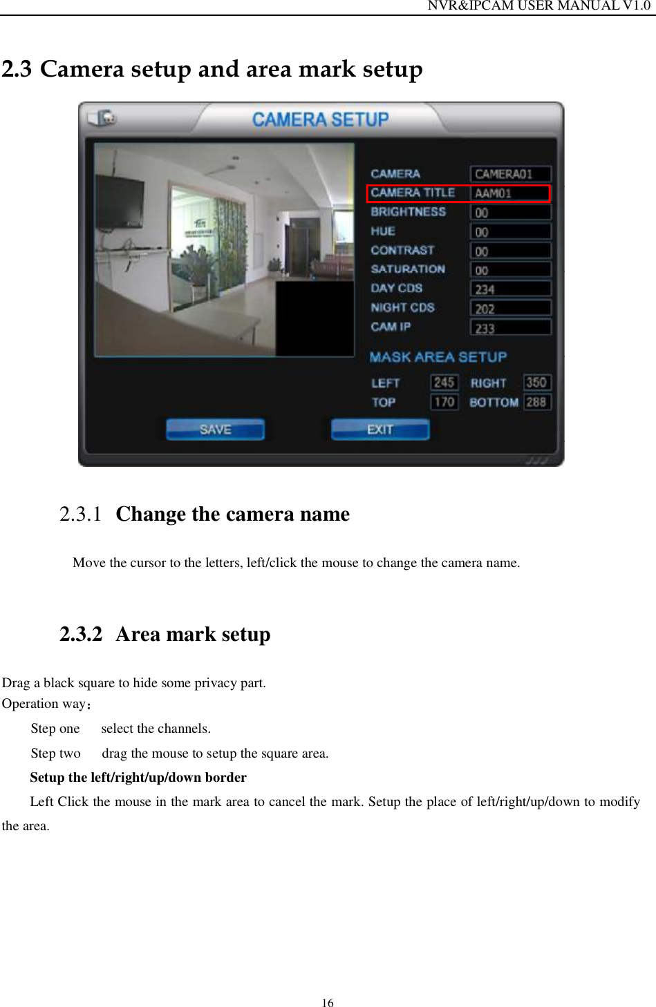                                                                  NVR&amp;IPCAM USER MANUAL V1.0 16 2.3 Camera setup and area mark setup  2.3.1 Change the camera name Move the cursor to the letters, left/click the mouse to change the camera name.    2.3.2 Area mark setup Drag a black square to hide some privacy part. Operation way  Step one   select the channels.  Step two   drag the mouse to setup the square area. Setup the left/right/up/down border Left Click the mouse in the mark area to cancel the mark. Setup the place of left/right/up/down to modify the area.    