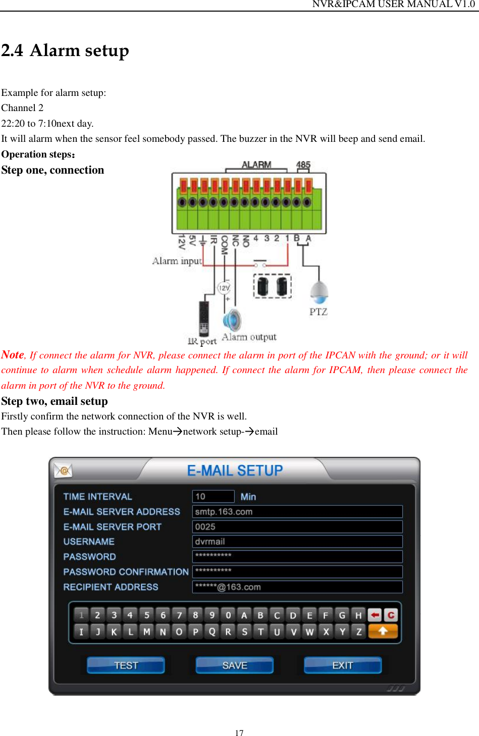                                                                  NVR&amp;IPCAM USER MANUAL V1.0 17 2.4 Alarm setup  Example for alarm setup:  Channel 2 22:20 to 7:10next day. It will alarm when the sensor feel somebody passed. The buzzer in the NVR will beep and send email.  Operation steps  Step one, connection              Note, If connect the alarm for NVR, please connect the alarm in port of the IPCAN with the ground; or it will continue to alarm when schedule alarm happened. If connect the alarm for IPCAM, then please connect the alarm in port of the NVR to the ground.   Step two, email setup Firstly confirm the network connection of the NVR is well. Then please follow the instruction: Menu network setup- email    
