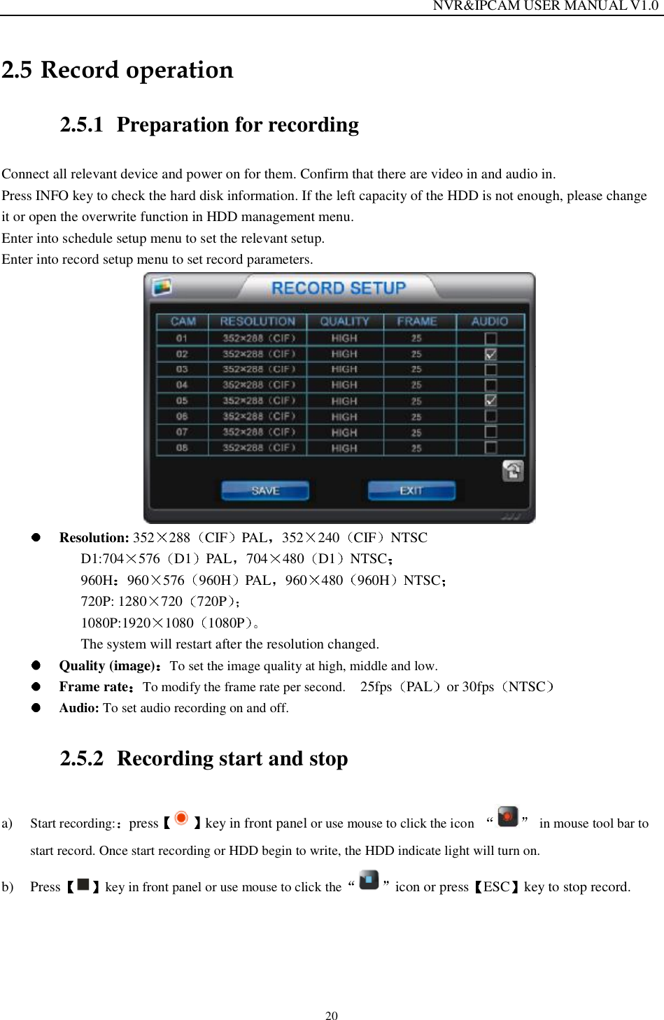                                                                  NVR&amp;IPCAM USER MANUAL V1.0 20 2.5 Record operation 2.5.1 Preparation for recording Connect all relevant device and power on for them. Confirm that there are video in and audio in. Press INFO key to check the hard disk information. If the left capacity of the HDD is not enough, please change  it or open the overwrite function in HDD management menu.  Enter into schedule setup menu to set the relevant setup. Enter into record setup menu to set record parameters.    Resolution: 352 288 CIF PAL 352 240 CIF NTSC D1:704 576 D1 PAL 704 480 D1 NTSC  960H 960 576 960H PAL 960 480 960H NTSC   720P: 1280 720 720P  1080P:1920 1080 1080P  The system will restart after the resolution changed.   Quality (image) To set the image quality at high, middle and low.  Frame rate To modify the frame rate per second.   25fps PAL or 30fps NTSC   Audio: To set audio recording on and off. 2.5.2 Recording start and stop a) Start recording: press key in front panel or use mouse to click the icon  in mouse tool bar to start record. Once start recording or HDD begin to write, the HDD indicate light will turn on. b) Press key in front panel or use mouse to click the icon or press ESC key to stop record.  