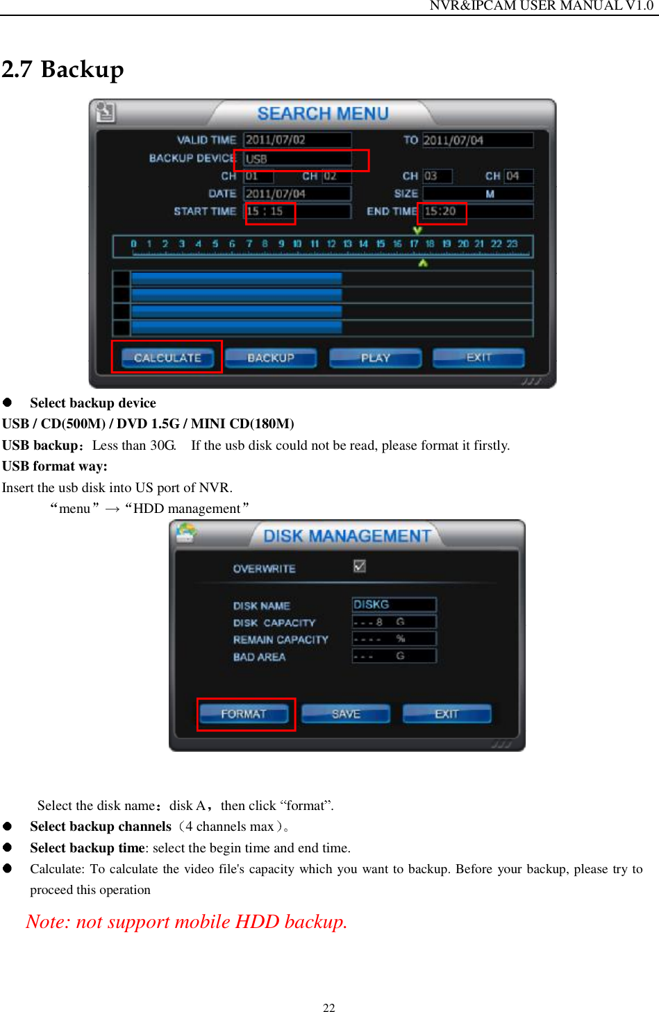                                                                  NVR&amp;IPCAM USER MANUAL V1.0 22 2.7 Backup    Select backup device USB / CD(500M) / DVD 1.5G / MINI CD(180M)  USB backup Less than 30G.  If the usb disk could not be read, please format it firstly. USB format way: Insert the usb disk into US port of NVR.  menu HDD management     Select the disk name disk A then click  format .   Select backup channels 4 channels max   Select backup time: select the begin time and end time.  Calculate: To calculate the video file's capacity which you want to backup. Before your backup, please try to proceed this operation Note: not support mobile HDD backup.  