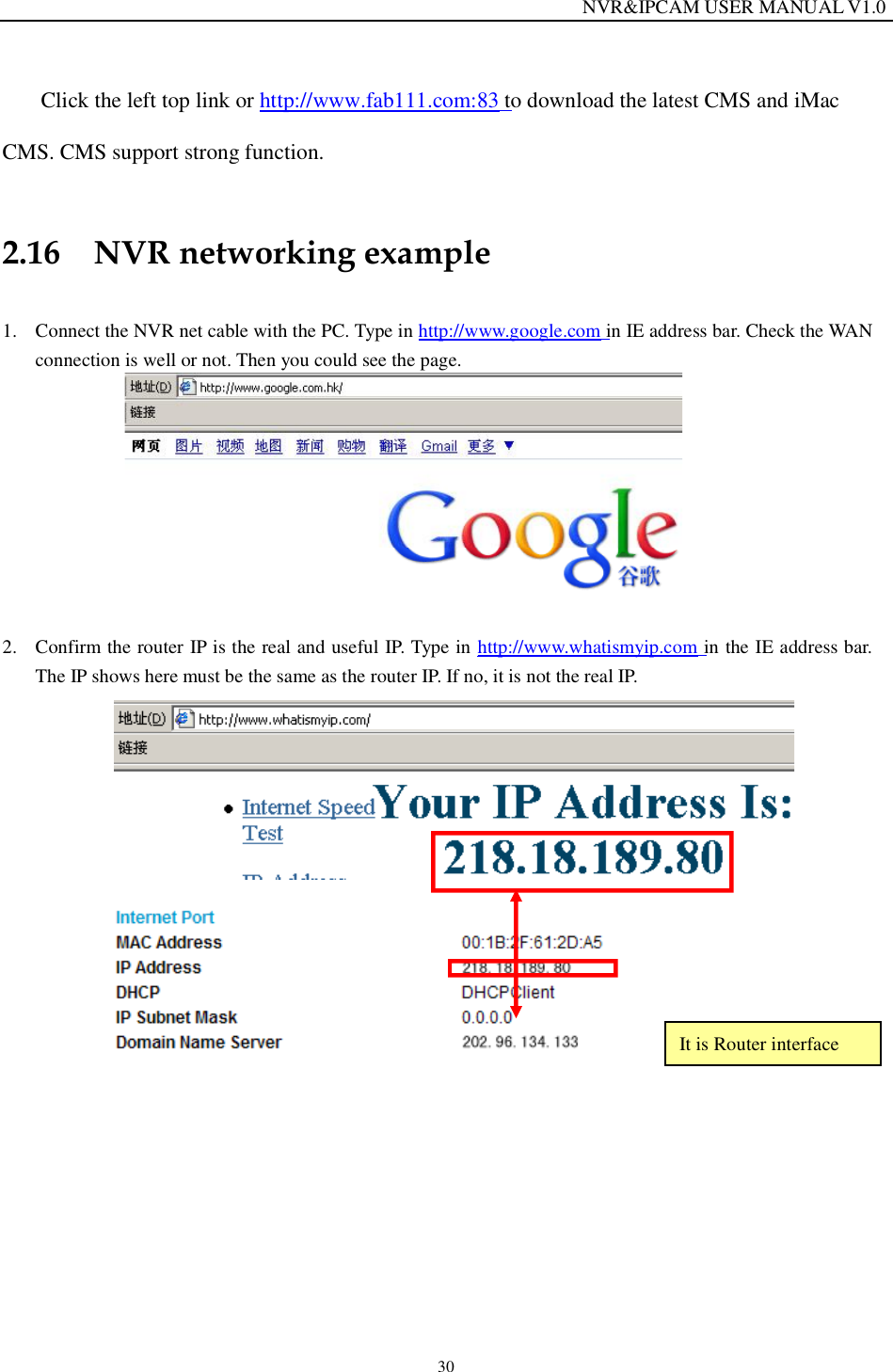                                                                  NVR&amp;IPCAM USER MANUAL V1.0 30  Click the left top link or http://www.fab111.com:83 to download the latest CMS and iMac CMS. CMS support strong function.  2.16 NVR networking example  1. Connect the NVR net cable with the PC. Type in http://www.google.com in IE address bar. Check the WAN connection is well or not. Then you could see the page.          2. Confirm the router IP is the real and useful IP. Type in http://www.whatismyip.com in the IE address bar. The IP shows here must be the same as the router IP. If no, it is not the real IP.             It is Router interface 