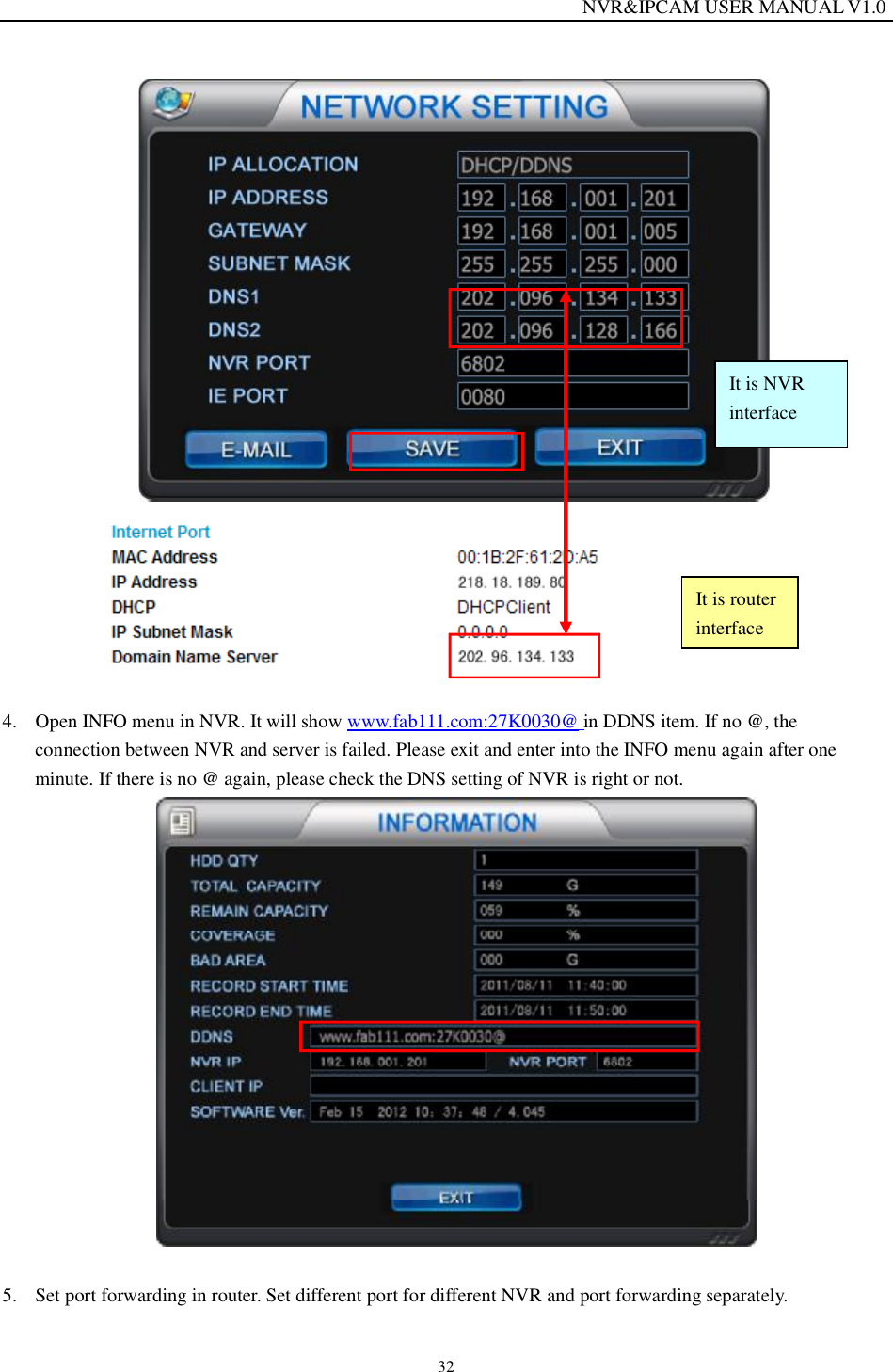                                                                  NVR&amp;IPCAM USER MANUAL V1.0 32    4. Open INFO menu in NVR. It will show www.fab111.com:27K0030@ in DDNS item. If no @, the connection between NVR and server is failed. Please exit and enter into the INFO menu again after one minute. If there is no @ again, please check the DNS setting of NVR is right or not.   5. Set port forwarding in router. Set different port for different NVR and port forwarding separately.  It is router interface It is NVR interface 