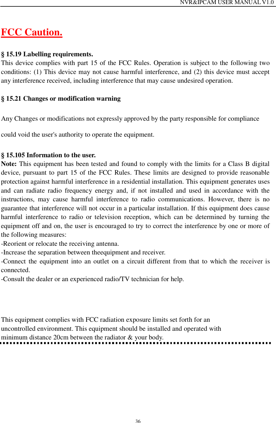                                                                  NVR&amp;IPCAM USER MANUAL V1.0 36 FCC Caution.  &sect; 15.19 Labelling requirements. This device complies with part 15 of the FCC Rules. Operation is subject to the following two conditions: (1) This device may not cause harmful interference, and (2) this device must accept any interference received, including interference that may cause undesired operation.  &sect; 15.21 Changes or modification warning Any Changes or modifications not expressly approved by the party responsible for compliance could void the user's authority to operate the equipment. &sect; 15.105 Information to the user. Note: This equipment has been tested and found to comply with the limits for a Class B digital device, pursuant to part 15 of the FCC Rules. These limits are designed to provide reasonable protection against harmful interference in a residential installation. This equipment generates uses and can radiate radio frequency energy and, if not installed and used in accordance with the instructions, may cause harmful interference to radio communications. However, there is no guarantee that interference will not occur in a particular installation. If this equipment does cause harmful interference to radio or television reception, which can be determined by turning the equipment off and on, the user is encouraged to try to correct the interference by one or more of the following measures: -Reorient or relocate the receiving antenna. -Increase the separation between theequipment and receiver. -Connect the equipment into an outlet on a circuit different from that to which the receiver is connected. -Consult the dealer or an experienced radio/TV technician for help.  This equipment complies with FCC radiation exposure limits set forth for an uncontrolled environment. This equipment should be installed and operated with minimum distance 20cm between the radiator &amp; your body.  