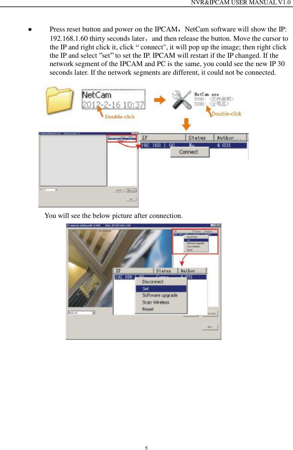                                                                  NVR&amp;IPCAM USER MANUAL V1.0 5  Press reset button and power on the IPCAM NetCam software will show the IP: 192.168.1.60 thirty seconds later and then release the button. Move the cursor to the IP and right click it, click   connect", it will pop up the image; then right click the IP and select  set  to set the IP. IPCAM will restart if the IP changed. If the network segment of the IPCAM and PC is the same, you could see the new IP 30 seconds later. If the network segments are different, it could not be connected.   You will see the below picture after connection.  