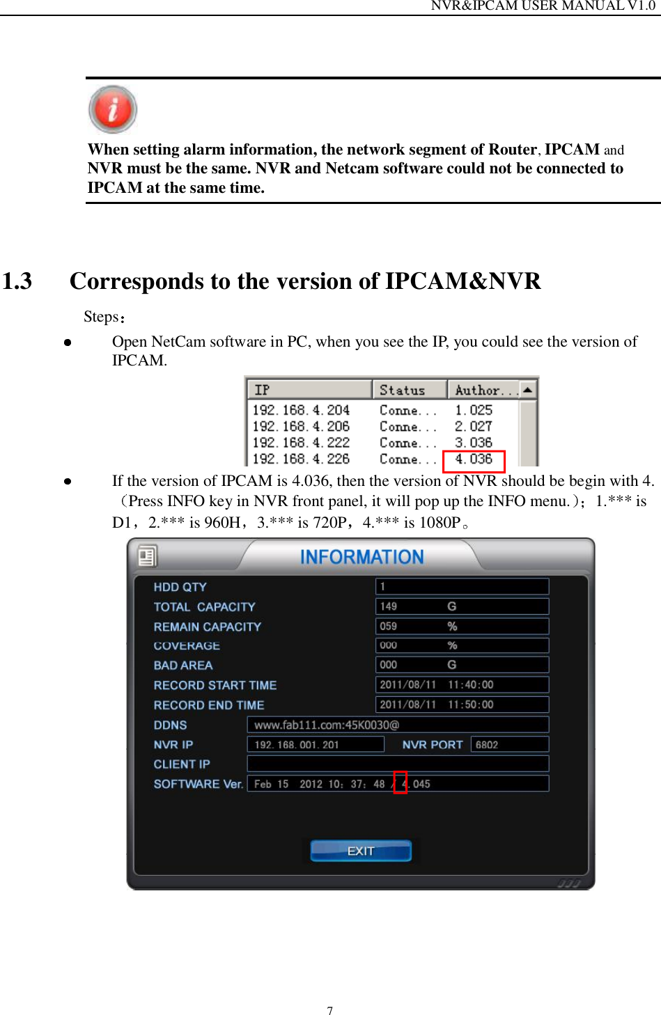                                                                  NVR&amp;IPCAM USER MANUAL V1.0 7   When setting alarm information, the network segment of Router, IPCAM and NVR must be the same. NVR and Netcam software could not be connected to IPCAM at the same time.  1.3 Corresponds to the version of IPCAM&amp;NVR  Steps   Open NetCam software in PC, when you see the IP, you could see the version of IPCAM.    If the version of IPCAM is 4.036, then the version of NVR should be begin with 4.Press INFO key in NVR front panel, it will pop up the INFO menu. 1.*** is D1 2.*** is 960H 3.*** is 720P 4.*** is 1080P   