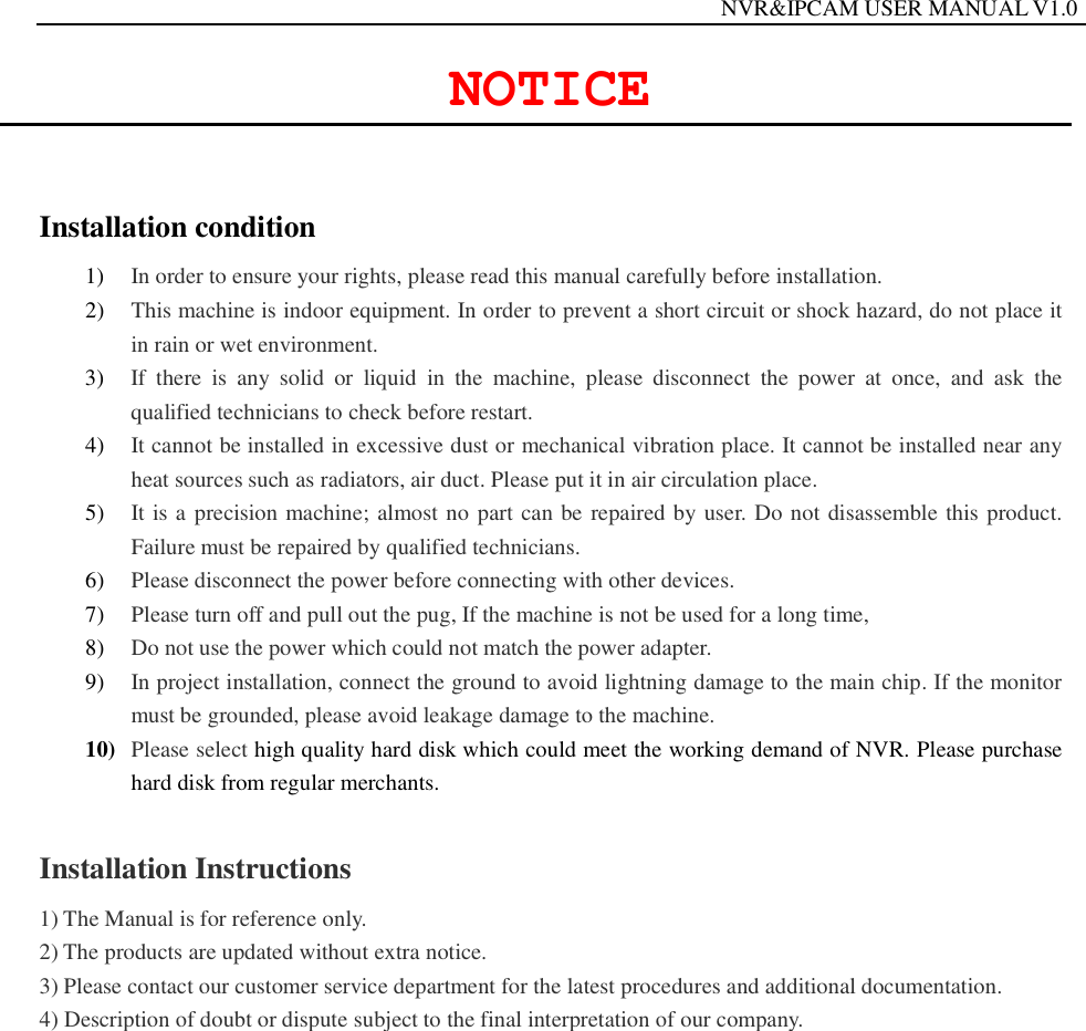                                                                  NVR&amp;IPCAM USER MANUAL V1.0  NOTICE  Installation condition   1) In order to ensure your rights, please read this manual carefully before installation. 2) This machine is indoor equipment. In order to prevent a short circuit or shock hazard, do not place it in rain or wet environment. 3) If there is any solid or liquid in the machine, please disconnect the power at once, and ask the qualified technicians to check before restart. 4) It cannot be installed in excessive dust or mechanical vibration place. It cannot be installed near any heat sources such as radiators, air duct. Please put it in air circulation place. 5) It is a precision machine; almost no part can be repaired by user. Do not disassemble this product. Failure must be repaired by qualified technicians. 6) Please disconnect the power before connecting with other devices. 7) Please turn off and pull out the pug, If the machine is not be used for a long time,   8) Do not use the power which could not match the power adapter. 9) In project installation, connect the ground to avoid lightning damage to the main chip. If the monitor must be grounded, please avoid leakage damage to the machine. 10) Please select high quality hard disk which could meet the working demand of NVR. Please purchase hard disk from regular merchants.   Installation Instructions 1) The Manual is for reference only. 2) The products are updated without extra notice. 3) Please contact our customer service department for the latest procedures and additional documentation. 4) Description of doubt or dispute subject to the final interpretation of our company.                  