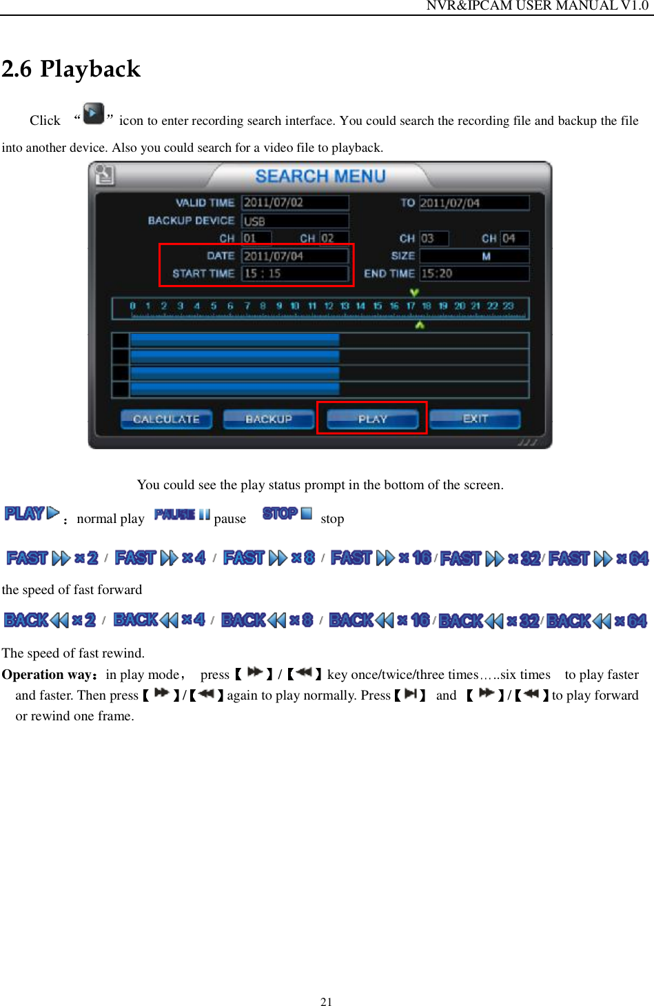                                                                  NVR&amp;IPCAM USER MANUAL V1.0 21 2.6 Playback Click  icon to enter recording search interface. You could search the recording file and backup the file into another device. Also you could search for a video file to playback.   You could see the play status prompt in the bottom of the screen. normal play  pause    stop the speed of fast forward  The speed of fast rewind. Operation way in play mode  press / key once/twice/three times ..six times  to play faster and faster. Then press /again to play normally. Press  and  / to play forward or rewind one frame. 